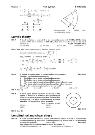 Chapter-11 Thick Cylinder S K Mondal’s
( )
θ
θ θ
ε σ σ σ
θ θ
ε σ σ
θ
∂
= = − =⎡ ⎤⎣ ⎦∂
+ Δ − Δ
= = = −⎡ ⎤⎣ ⎦Δ
1
since 0
1
r
r r z
r r
r
u
v
r E
r u r u
v
r r E
Representation of radial and
circumferential strain.
Lame's theory
IES-7. A thick cylinder is subjected to an internal pressure of 60 MPa. If the hoop
stress on the outer surface is 150 MPa, then the hoop stress on the internal
surface is: [GATE-1996; IES-2001]
(a) 105 MPa (b) 180 MPa (c) 210 MPa (d) 135 MPa
IES-7. Ans. (c) If internal pressure = pi; External pressure = zero
Circumferential or hoop stress (σc) =
22
oi i
2 2 2
o i
rpr
1
r r r
⎡ ⎤
+⎢ ⎥
− ⎣ ⎦
At i c op 60MPa, 150MPa and r rσ= = =
222 2 2
o oi i i
2 2 2 2 2 2 2
io i o o i o i
i
22
oi
c 2 2 2
o i i
r rr r r 150 5 9
150 60 1 120 or or
120 4 r 5r r r r r r r
at r r
rr 5 9
60 1 60 1 210 MPa
4 5r r r
σ
⎡ ⎤ ⎛ ⎞
∴ = + = = = =⎜ ⎟⎢ ⎥
− − − ⎝ ⎠⎣ ⎦
∴ =
⎡ ⎤ ⎛ ⎞
= + = × × + =⎢ ⎥ ⎜ ⎟
− ⎝ ⎠⎣ ⎦
IES-8. A hollow pressure vessel is subject to internal pressure. [IES-2005]
Consider the following statements:
1. Radial stress at inner radius is always zero.
2. Radial stress at outer radius is always zero.
3. The tangential stress is always higher than other stresses.
4. The tangential stress is always lower than other stresses.
Which of the statements given above are correct?
(a) 1 and 3 (b) 1 and 4 (c) 2 and 3 (d) 2 and 4
IES-8. Ans. (c)
IES-9. A thick open ended cylinder as shown in the
figure is made of a material with permissible
normal and shear stresses 200 MPa and 100 MPa
respectively. The ratio of permissible pressure
based on the normal and shear stress is:
[di = 10 cm; do = 20 cm]
(a) 9/5 (b) 8/5
(c) 7/5 (d) 4/5
[IES-2002]
IES-9. Ans. (b)
Longitudinal and shear stress
IES-10. A thick cylinder of internal radius and external radius a and b is subjected to
internal pressure p as well as external pressure p. Which one of the following
statements is correct? [IES-2004]
The magnitude of circumferential stress developed is:
(a) Maximum at radius r = a (b) Maximum at radius r = b
Page 333 of 429
 