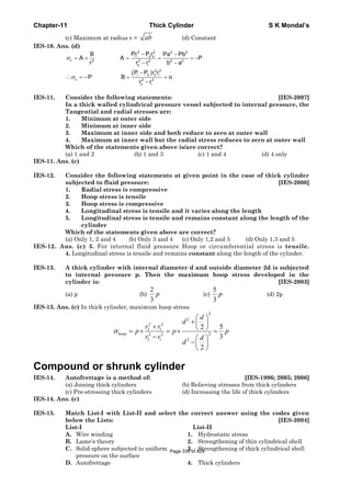 Chapter-11 Thick Cylinder S K Mondal’s
(c) Maximum at radius r = ab (d) Constant
IES-10. Ans. (d)
( )
2 2 2 2
i i o o
c 2 2 2 2 2
o i
2 2
i o o i
c 2 2
o i
Pr P rB Pa Pb
A A P
r r r b a
P P r r
P B o
r r
σ
σ
− −
= + = = = −
− −
−
∴ = − = =
−
IES-11. Consider the following statements: [IES-2007]
In a thick walled cylindrical pressure vessel subjected to internal pressure, the
Tangential and radial stresses are:
1. Minimum at outer side
2. Minimum at inner side
3. Maximum at inner side and both reduce to zero at outer wall
4. Maximum at inner wall but the radial stress reduces to zero at outer wall
Which of the statements given above is/are correct?
(a) 1 and 2 (b) 1 and 3 (c) 1 and 4 (d) 4 only
IES-11. Ans. (c)
IES-12. Consider the following statements at given point in the case of thick cylinder
subjected to fluid pressure: [IES-2006]
1. Radial stress is compressive
2. Hoop stress is tensile
3. Hoop stress is compressive
4. Longitudinal stress is tensile and it varies along the length
5. Longitudinal stress is tensile and remains constant along the length of the
cylinder
Which of the statements given above are correct?
(a) Only 1, 2 and 4 (b) Only 3 and 4 (c) Only 1,2 and 5 (d) Only 1,3 and 5
IES-12. Ans. (c) 3. For internal fluid pressure Hoop or circumferential stress is tensile.
4. Longitudinal stress is tensile and remains constant along the length of the cylinder.
IES-13. A thick cylinder with internal diameter d and outside diameter 2d is subjected
to internal pressure p. Then the maximum hoop stress developed in the
cylinder is: [IES-2003]
(a) p (b)
2
3
p (c)
5
3
p (d) 2p
IES-13. Ans. (c) In thick cylinder, maximum hoop stress
2
2
2 2
2 1
22 2
2 1 2
52
3
2
hoop
d
d
r r
p p p
r r d
d
σ
⎛ ⎞
+ ⎜ ⎟+ ⎝ ⎠= × = × =
− ⎛ ⎞
−⎜ ⎟
⎝ ⎠
Compound or shrunk cylinder
IES-14. Autofrettage is a method of: [IES-1996; 2005; 2006]
(a) Joining thick cylinders (b) Relieving stresses from thick cylinders
(c) Pre-stressing thick cylinders (d) Increasing the life of thick cylinders
IES-14. Ans. (c)
IES-15. Match List-I with List-II and select the correct answer using the codes given
below the Lists: [IES-2004]
List-I List-II
A. Wire winding 1. Hydrostatic stress
B. Lame's theory 2. Strengthening of thin cylindrical shell
C. Solid sphere subjected to uniform 3. Strengthening of thick cylindrical shell
pressure on the surface
D. Autofrettage 4. Thick cylinders
Page 334 of 429
 