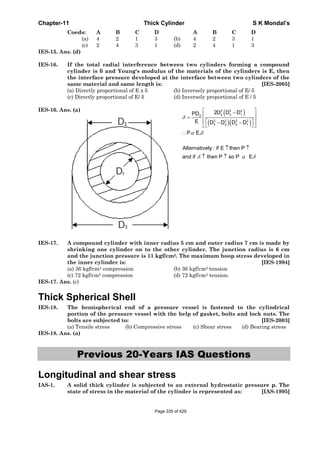 Chapter-11 Thick Cylinder S K Mondal’s
Coeds: A B C D A B C D
(a) 4 2 1 3 (b) 4 2 3 1
(c) 2 4 3 1 (d) 2 4 1 3
IES-15. Ans. (d)
IES-16. If the total radial interference between two cylinders forming a compound
cylinder is δ and Young's modulus of the materials of the cylinders is E, then
the interface pressure developed at the interface between two cylinders of the
same material and same length is: [IES-2005]
(a) Directly proportional of E x δ (b) Inversely proportional of E/ δ
(c) Directly proportional of E/ δ (d) Inversely proportional of E / δ
IES-16. Ans. (a)
( )
( )( )
2 2 2
2 3 12
2 2 2 2
3 2 2 1
2D D DPD
E D D D D
P E.
δ
α δ
⎡ ⎤−
⎢ ⎥=
⎢ ⎥⎡ ⎤− −⎣ ⎦⎣ ⎦
∴
Alternatively : if E then P
and if then P so P Eδ α δ
↑ ↑
↑ ↑
IES-17. A compound cylinder with inner radius 5 cm and outer radius 7 cm is made by
shrinking one cylinder on to the other cylinder. The junction radius is 6 cm
and the junction pressure is 11 kgf/cm2. The maximum hoop stress developed in
the inner cylinder is: [IES-1994]
(a) 36 kgf/cm2 compression (b) 36 kgf/cm2 tension
(c) 72 kgf/cm2 compression (d) 72 kgf/cm2 tension.
IES-17. Ans. (c)
Thick Spherical Shell
IES-18. The hemispherical end of a pressure vessel is fastened to the cylindrical
portion of the pressure vessel with the help of gasket, bolts and lock nuts. The
bolts are subjected to: [IES-2003]
(a) Tensile stress (b) Compressive stress (c) Shear stress (d) Bearing stress
IES-18. Ans. (a)
Previous 20-Years IAS Questions
Longitudinal and shear stress
IAS-1. A solid thick cylinder is subjected to an external hydrostatic pressure p. The
state of stress in the material of the cylinder is represented as: [IAS-1995]
Page 335 of 429
 