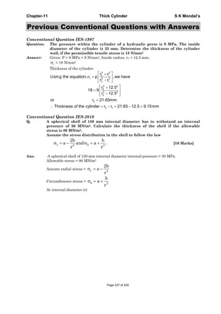 Chapter-11 Thick Cylinder S K Mondal’s
Previous Conventional Questions with Answers
Conventional Question IES-1997
Question: The pressure within the cylinder of a hydraulic press is 9 MPa. The inside
diameter of the cylinder is 25 mm. Determine the thickness of the cylinder
wall, if the permissible tensile stress is 18 N/mm2
Answer: Given: P = 9 MPa = 9 N/mm2, Inside radius, r1 = 12.5 mm;
tσ = 18 N/mm2
Thickness of the cylinder:
2 2
2 1
t 2 2
2 1
2 2
2
2 2
2
2
2 1
r r
Using the equation; p ,we have
r r
r 12.5
18 9
r 12.5
or r 21.65mm
Thickness of the cylinder r r 21.65 12.5 9.15mm
σ
⎡ ⎤+
= ⎢ ⎥
−⎣ ⎦
⎡ ⎤+
= ⎢ ⎥
−⎣ ⎦
=
∴ = − = − =
Conventional Question IES-2010
Q. A spherical shell of 150 mm internal diameter has to withstand an internal
pressure of 30 MN/m2. Calculate the thickness of the shell if the allowable
stress is 80 MN/m2.
Assume the stress distribution in the shell to follow the law
[10 Marks]
Ans. A spherical shell of 150 mm internal diameter internal pressure = 30 MPa.
Allowable stress = 80 MN/m2
Assume radial stress =
Circumference stress =
At internal diameter (r)
σ = − σ = +r 03 3
2b b
a and a .
r r
r 3
2b
a
r
σ = −
3
b
a
r
θσ = +
Page 337 of 429
 