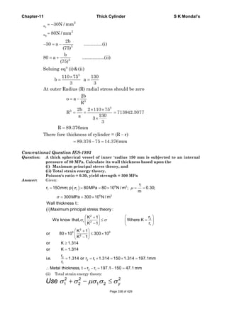Chapter-11 Thick Cylinder S K Mondal’s
r
2
2
3
3
n
3
3
3
3
30N / mm
80N / mm
2b
30 a ..............(i)
(75)
b
80 a .................(ii)
(75)
Soluing eq (i)&(ii)
110 75 130
b a
3 3
At outer Radius (R) radial stress should be zero
2b
o a
R
2b 2 110 75
R 713
130a
3
3
θ
σ
σ
= −
=
− = −
= +
×
= =
= −
× ×
= = =
×
942.3077
R 89.376mm
There fore thickness of cylinder = (R r)
89.376 75 14.376mm
=
−
= − =
Conventional Question IES-1993
Question: A thick spherical vessel of inner 'radius 150 mm is subjected to an internal
pressure of 80 MPa. Calculate its wall thickness based upon the
(i) Maximum principal stress theory, and
(ii) Total strain energy theory.
Poisson's ratio = 0.30, yield strength = 300 MPa
Answer: Given:
( ) 6 2
1 r
6 2
1
r 150mm; p 80MPa 80 10 N / m ; 0.30;
m
300MPa 300 10 N / m
Wall thickness t :
σ μ
σ
= = = × = =
= = ×
( )
2
2
r 2
1
2
6 6
2
i Maximum principal stress theory :
rK 1
We know that, Where K
rK 1
K 1
or 80 10 300 10
K 1
σ σ
⎛ ⎞⎛ ⎞+
≤ =⎜ ⎟⎜ ⎟
−⎝ ⎠ ⎝ ⎠
⎛ ⎞+
× ≤ ×⎜ ⎟
−⎝ ⎠
2
2 1
1
2 1
or K 1.314
or K 1.314
r
i.e. 1.314 or r r 1.314 150 1.314 197.1mm
r
Metal thickness, t r r 197.1 150 47.1 mm
≥
=
= = × = × =
∴ = − = − =
(ii) Total strain energy theory:
2 2 2
1 2 1 2 yUse σ σ μσ σ σ+ − ≤
Page 338 of 429
 