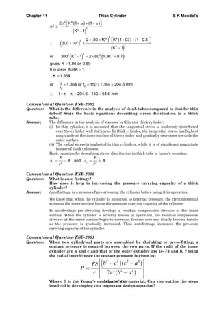 Chapter-11 Thick Cylinder S K Mondal’s
( ) ( )
( )
( )
( ) ( ) ( )
( )
( ) ( )
2 4
r2
2
2
26 4
26
2
2
2
2 2 2 4
2
2
1
2 1
2 K 1 1
K 1
2 80 10 K 1 03 1 0.3
300 10
K 1
or 300 K 1 2 80 1.3K 0.7
gives K 1.86 or 0.59
It is clear thatK 1
K 1.364
r
or 1.364 or r 150 1.364 204.6 mm
r
t r r 204.6 150 54.6 mm
σ μ μ
σ
⎡ ⎤+ + −⎣ ⎦≥
−
⎡ ⎤× × + + −⎣ ⎦∴ × ≥
−
− = × +
=
>
∴ =
= = × =
∴ = − = − =
Conventional Question ESE-2002
Question: What is the difference in the analysis of think tubes compared to that for thin
tubes? State the basic equations describing stress distribution in a thick
tube.
Answer: The difference in the analysis of stresses in thin and thick cylinder:
(i) In thin cylinder, it is assumed that the tangential stress is uniformly distributed
over the cylinder wall thickness. In thick cylinder, the tangential stress has highest
magnitude at the inner surface of the cylinder and gradually decreases towards the
outer surface.
(ii) The radial stress is neglected in thin cylinders, while it is of significant magnitude
in case of thick cylinders.
Basic equation for describing stress distribution in thick tube is Lame's equation.
2 2
andr t
B B
A A
r r
σ σ= − = +
Conventional Question ESE-2006
Question: What is auto frettage?
How does it help in increasing the pressure carrying capacity of a thick
cylinder?
Answer: Autofrettage is a process of pre-stressing the cylinder before using it in operation.
We know that when the cylinder is subjected to internal pressure, the circumferential
stress at the inner surface limits the pressure carrying capacity of the cylinder.
In autofrettage pre-stressing develops a residual compressive stresses at the inner
surface. When the cylinder is actually loaded in operation, the residual compressive
stresses at the inner surface begin to decrease, become zero and finally become tensile
as the pressure is gradually increased. Thus autofrettage increases the pressure
carrying capacity of the cylinder.
Conventional Question ESE-2001
Question: When two cylindrical parts are assembled by shrinking or press-fitting, a
contact pressure is created between the two parts. If the radii of the inner
cylinder are a and c and that of the outer cylinder are (c- δ ) and b, δ being
the radial interference the contact pressure is given by:
( )2 2 2 2
2 2 2
( )
2 ( )
b c c aE
P
c c b a
δ
⎡ ⎤− −⎢ ⎥= ⎢ ⎥−⎢ ⎥⎣ ⎦
Where E is the Young's modulus of the material, Can you outline the steps
involved in developing this important design equation?
Page 339 of 429
 