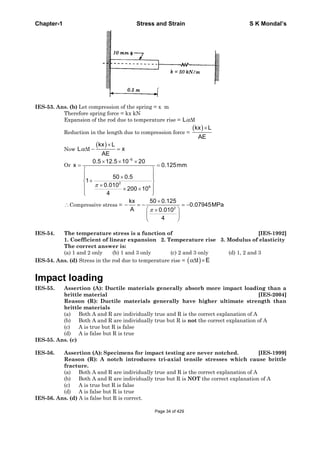 Chapter-1 Stress and Strain S K Mondal’s
IES-53. Ans. (b) Let compression of the spring = x m
Therefore spring force = kx kN
Expansion of the rod due to temperature rise = L t
Reduction in the length due to compression force =
kx L
AE
Now
kx L
L t x
AE
Or
6
2
6
0.5 12.5 10 20
x 0.125mm
50 0.5
1
0.010
200 10
4
Compressive stress = 2
kx 50 0.125
0.07945MPa
A 0.010
4
IES-54. The temperature stress is a function of [IES-1992]
1. Coefficient of linear expansion 2. Temperature rise 3. Modulus of elasticity
The correct answer is:
(a) 1 and 2 only (b) 1 and 3 only (c) 2 and 3 only (d) 1, 2 and 3
IES-54. Ans. (d) Stress in the rod due to temperature rise = t E
Impact loading
IES-55. Assertion (A): Ductile materials generally absorb more impact loading than a
brittle material [IES-2004]
Reason (R): Ductile materials generally have higher ultimate strength than
brittle materials
(a) Both A and R are individually true and R is the correct explanation of A
(b) Both A and R are individually true but R is not the correct explanation of A
(c) A is true but R is false
(d) A is false but R is true
IES-55. Ans. (c)
IES-56. Assertion (A): Specimens for impact testing are never notched. [IES-1999]
Reason (R): A notch introduces tri-axial tensile stresses which cause brittle
fracture.
(a) Both A and R are individually true and R is the correct explanation of A
(b) Both A and R are individually true but R is NOT the correct explanation of A
(c) A is true but R is false
(d) A is false but R is true
IES-56. Ans. (d) A is false but R is correct.
Page 34 of 429
 