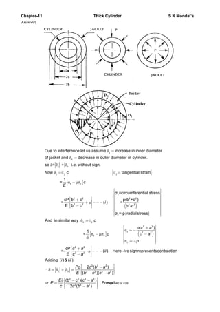 Chapter-11 Thick Cylinder S K Mondal’s
Answer:
j
δ
δ
δ δ δ
j
c
c
Due to interference let us assume increase in inner diameter
of jacket and decrease in outer diameter of cylinder.
so = + i.e. without sign.
=
=
[ ]
( )
( )
j
µ
δ
σ µσ
t
2 2 2 2
2 2 2 2
r
Now tangential strain
1
=
σ =circumferential stress
cP p(b +c )
= ( ) +
E b -c
σ =-p radialstress
j j
t r
c
c
E
b c
i
b c
⎡ ⎤=∈ ∈ =⎢ ⎥⎣ ⎦
−
⎡ ⎤
⎢ ⎥
⎢ ⎥
⎡ ⎤ ⎢ ⎥+⎢ ⎥ ⎢ ⎥+ −−−
⎢ ⎥ ⎢ ⎥−⎣ ⎦ ⎢ ⎥
⎢ ⎥
⎢ ⎥⎣ ⎦
[ ] ( )
µ
δ
σ
σ µσ
σ
-
2 2
t 2 2
2 2
2 2
And in similar way
( )
1
=
cP
=- ( ) Here -ivesignrepresentscontraction
E
c c
t r
r
c
p c a
c ac
E
p
c a
ii
c a
=∈
⎡ ⎤+⎢ ⎥= −
⎢ ⎥−− ⎢ ⎥
⎢ ⎥
= −⎢ ⎥⎣ ⎦
⎡ ⎤+⎢ ⎥ −−−
⎢ ⎥−⎣ ⎦
δ δ δ
δ
2 2 2
2 2 2 2
2 2 2 2
2 2 2
Adding ( ) & ( )
2 ( )
( )( )
( )( )
Proved.
2 ( )
j c
i ii
Pc c b a
E b c c a
E b c c a
or P
c c b a
⎡ ⎤−⎢ ⎥∴ = + =
⎢ ⎥− −⎣ ⎦
⎡ ⎤− −⎢ ⎥=
⎢ ⎥−⎣ ⎦
Page 340 of 429
 