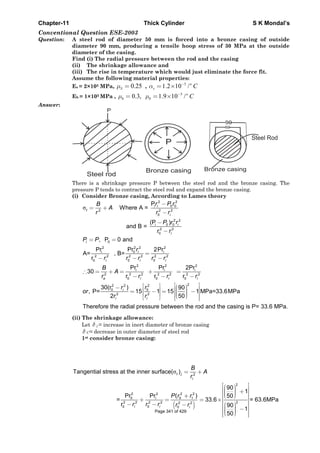 Chapter-11 Thick Cylinder S K Mondal’s
Conventional Question ESE-2003
Question: A steel rod of diameter 50 mm is forced into a bronze casing of outside
diameter 90 mm, producing a tensile hoop stress of 30 MPa at the outside
diameter of the casing.
Find (i) The radial pressure between the rod and the casing
(ii) The shrinkage allowance and
(iii) The rise in temperature which would just eliminate the force fit.
Assume the following material properties:
Es = 2×105 MPa, 0.25Sμ = ,
5
1.2 10 /o
s Cα −
= ×
Eb = 1×105 MPa ,
5
0.3, 1.9 10 /o
b b Cμ μ −
= = ×
Answer:
There is a shrinkage pressure P between the steel rod and the bronze casing. The
pressure P tends to contract the steel rod and expand the bronze casing.
(i) Consider Bronze casing, According to Lames theory
σ
2 2
i 0 0
2 2 2
0
2 2
i 0 0
2 2
0
P
Where A =
(P )
and B =
i
t
i
i
i
r P rB
A
r r r
P r r
r r
−
= +
−
−
−
0
2 22 2
0i
2 2 2 2 2 2
0 0 0
, P 0 and
PrPr 2Pr
A= , B=
r
i
i i
i i i
P P
r
r r r r r
= =
=
− − −
2 2 2
i i i
2 2 2 2 2 2 2
0 0 0
22 2 2
0 0
2 2
Pr Pr 2Pr
30
r r r
30(r ) 90
, P= 15 1 15 1 MPa=33.6MPa
502
Therefore the radial pressure between the rod and the casing is P=
o i i i
i
i i
B
A
r r r r
r r
or
r r
∴ = + = + =
− − −
⎡ ⎤⎡ ⎤ ⎛ ⎞− ⎢ ⎥⎟⎜⎢ ⎥= − = −⎟⎜⎢ ⎥⎟⎢ ⎥ ⎜⎝ ⎠⎢ ⎥⎣ ⎦ ⎣ ⎦
33.6 MPa.
(ii) The shrinkage allowance:
Let δ j = increase in inert diameter of bronze casing
δ C= decrease in outer diameter of steel rod
1st consider bronze casing:
( )
σt 2
2
2 2 22
0 0 1
2 2 2 2 22 2
0 0 0
Tangential stress at the inner surface( )
90
1
Pr ( )Pr 50
= 33.6 = 63.6MPa
r 90
1
50
j
i
i
i i i
B
A
r
P r r
r r r r r
= +
⎡ ⎤⎛ ⎞⎢ ⎥⎟⎜ +⎟⎜⎢ ⎥⎟⎜⎝ ⎠+ ⎢ ⎥+ = = ×⎢ ⎥− − ⎛ ⎞− ⎢ ⎥⎟⎜ −⎟⎜⎢ ⎥⎟⎜⎝ ⎠⎢ ⎥⎣ ⎦
Page 341 of 429
 