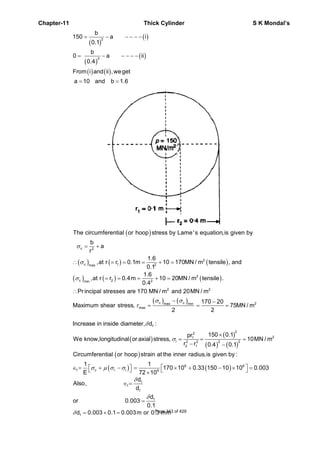 Chapter-11 Thick Cylinder S K Mondal’s
( )
( )
( )
( )
( ) ( )
2
2
b
150 a i
0.1
b
0 a ii
0.4
From i and ii ,weget
a 10 and b 1.6
= − − − − −
= − − − − −
= =
( )
( ) ( ) ( )
( ) ( ) ( )
c 2
2
c 1 2max
2
c 2 2min
2 2
The circumferential or hoop stress by Lame's equation,is given by
b
a
r
1.6
,at r r 0.1m 10 170MN / m tensile , and
0.1
1.6
,at r r 0.4m 10 20MN / m tensile .
0.4
Pr incipal stresses are 170 MN / m and 20MN / m
Maxi
σ
σ
σ
= +
∴ = = = + =
= = = + =
∴
( ) ( )c c 2max min
max
170 20
mum shear stress, 75MN / m
2 2
σ σ
τ
− −
= = =
( )
( )
( ) ( )
δ
σ
×
= = =
− −
1
22
21
l 2 22 2
2 1
Increase in inside diameter, d :
150 0.1pr
We know,longitudinal or axial stress, 10MN / m
r r 0.4 0.1
( )
( ) ( )6 6
1 c r l 9
Circumferential or hoop strain at the inner radius,is given by :
1 1
170 10 0.33 150 10 10 0.003
E 72 10
σ μ σ σ ⎡ ⎤⎡ ⎤∈ = + − = × + − × =⎣ ⎦ ⎣ ⎦×
1
1
1
d
Also,
d
δ
∈ =
1d
or 0.003
0.1
δ
=
1d 0.003 0.1 0.003m or 0.3 mmδ = × = Page 343 of 429
 