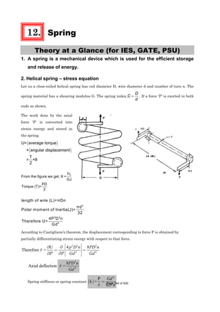 12. Spring
Theory at a Glance (for IES, GATE, PSU)
1. A spring is a mechanical device which is used for the efficient storage
and release of energy.
2. Helical spring – stress equation
Let us a close-coiled helical spring has coil diameter D, wire diameter d and number of turn n. The
spring material has a shearing modulus G. The spring index,
D
C
d
= . If a force ‘P’ is exerted in both
ends as shown.
The work done by the axial
force 'P' is converted into
strain energy and stored in
the spring.
( )
( )
U= average torque
× angular displacement
T
= ×θ
2
TL
From the figure we get, θ =
GJ
PD
Torque (T)=
2
4
2 3
4
length of wire (L)=πDn
πd
Polar moment of Inertia(J)=
32
4P D n
Therefore U=
Gd
According to Castigliano's theorem, the displacement corresponding to force P is obtained by
partially differentiating strain energy with respect to that force.
2 3 3
4 4
4 8U
Therefore =
p D n PD n
P P Gd Gd
δ
⎡ ⎤∂∂ ⎢ ⎥= =
⎢ ⎥∂ ∂ ⎣ ⎦
Axial deflection
3
4
8
=
PD n
Gd
δ
Spring stiffness or spring constant ( )
4
3
P
k =
8
Gd
D nδ
= Page 344 of 429
 
