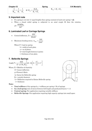 Chapter-12 Spring S K Mondal’s
eq 1 2
1 1 1
K K K
= + or 1 2
1 2
=
+
eq
K K
K
K K
eq 1 2K = +K K
5. Important note
• If a spring is cut into ‘n’ equal lengths then spring constant of each new spring = nk
• When a closed coiled spring is subjected to an axial couple M then the rotation,
4
64
φ = cMDn
Ed
6. Laminated Leaf or Carriage Springs
• Central deflection,
3
3
3
δ
8
=
PL
Enbt
• Maximum bending stress, max 2
3
σ
2
=
PL
nbt
Where P = load on spring
b = width of each plate
n = no of plates
L= total length between 2 points
t =thickness of one plate.
7. Belleville Springs
3
2 2
0
4 δ δ
Load, ( δ)
(1 μ ) 2
⎡ ⎤⎛ ⎞
= − − +⎜ ⎟⎢ ⎥− ⎝ ⎠⎣ ⎦f
E
P h h t t
k D
Where, E = Modulus of elasticity
δ= Linear deflection
μ =Poisson’s Ratio
kf =factor for Belleville spring
Do = outside diamerer
h = Deflection required to flatten Belleville spring
t = thickness
Note:
• Total stiffness of the springs kror = stiffness per spring × No of springs
• In a leaf spring ratio of stress between full length and graduated leaves = 1.5
• Conical spring- For application requiring variable stiffness
• Belleville Springs -For application requiring high capacity springs into small space
Do
t
P
ho
Page 346 of 429
 
