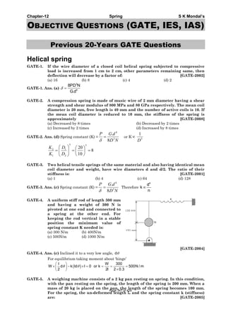 Chapter-12 Spring S K Mondal’s
OBJECTIVE QUESTIONS (GATE, IES, IAS)
Previous 20-Years GATE Questions
Helical spring
GATE-1. If the wire diameter of a closed coil helical spring subjected to compressive
load is increased from 1 cm to 2 cm, other parameters remaining same, then
deflection will decrease by a factor of: [GATE-2002]
(a) 16 (b) 8 (c) 4 (d) 2
GATE-1. Ans. (a)
3
4
8PD N
G.d
δ =
GATE-2. A compression spring is made of music wire of 2 mm diameter having a shear
strength and shear modulus of 800 MPa and 80 GPa respectively. The mean coil
diameter is 20 mm, free length is 40 mm and the number of active coils is 10. If
the mean coil diameter is reduced to 10 mm, the stiffness of the spring is
approximately [GATE-2008]
(a) Decreased by 8 times (b) Decreased by 2 times
(c) Increased by 2 times (d) Increased by 8 times
GATE-2. Ans. (d) Spring constant (K) =
ND
dGP
3
4
8
.
=
δ
or K∝ 3
1
D
8
10
20
33
2
1
1
2
=⎟
⎠
⎞
⎜
⎝
⎛
=⎟⎟
⎠
⎞
⎜⎜
⎝
⎛
=
D
D
K
K
GATE-3. Two helical tensile springs of the same material and also having identical mean
coil diameter and weight, have wire diameters d and d/2. The ratio of their
stiffness is: [GATE-2001]
(a) 1 (b) 4 (c) 64 (d) 128
GATE-3. Ans. (c) Spring constant (K) =
ND
dGP
3
4
8
.
=
δ
Therefore
4
d
k
n
∞
GATE-4. A uniform stiff rod of length 300 mm
and having a weight of 300 N is
pivoted at one end and connected to
a spring at the other end. For
keeping the rod vertical in a stable
position the minimum value of
spring constant K needed is:
(a) 300 N/m (b) 400N/m
(c) 500N/m (d) 1000 N/m
[GATE-2004]
GATE-4. Ans. (c) Inclined it to a very low angle, dθ
For equilibrium taking moment about ‘hinge’
( )
l W 300
W d k ld l 0 or k 500N / m
2 2l 2 0.3
θ θ
⎛ ⎞
× − × = = = =⎜ ⎟ ×⎝ ⎠
GATE-5. A weighing machine consists of a 2 kg pan resting on spring. In this condition,
with the pan resting on the spring, the length of the spring is 200 mm. When a
mass of 20 kg is placed on the pan, the length of the spring becomes 100 mm.
For the spring, the un-deformed length lo and the spring constant k (stiffness)
are: [GATE-2005]
Page 347 of 429
 