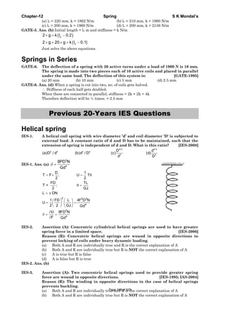 Chapter-12 Spring S K Mondal’s
(a) lo = 220 mm, k = 1862 N/m (b) lo = 210 mm, k = 1960 N/m
(c) lo = 200 mm, k = 1960 N/m (d) lo = 200 mm, k = 2156 N/m
GATE-5. Ans. (b) Initial length = lo m and stiffness = k N/m
( )
( )
o
o
2 g k l 0.2
2 g 20 g k l 0.1
× = −
× + × = −
Just solve the above equations.
Springs in Series
GATE-6. The deflection of a spring with 20 active turns under a load of 1000 N is 10 mm.
The spring is made into two pieces each of 10 active coils and placed in parallel
under the same load. The deflection of this system is: [GATE-1995]
(a) 20 mm (b) 10 mm (c) 5 mm (d) 2.5 mm
GATE-6. Ans. (d) When a spring is cut into two, no. of coils gets halved.
∴ Stiffness of each half gets doubled.
When these are connected in parallel, stiffness = 2k + 2k = 4k
Therefore deflection will be ¼ times. = 2.5 mm
Previous 20-Years IES Questions
Helical spring
IES-1. A helical coil spring with wire diameter ’d’ and coil diameter 'D' is subjected to
external load. A constant ratio of d and D has to be maintained, such that the
extension of spring is independent of d and D. What is this ratio? [IES-2008]
4/3 4/3
3 4 3 4
3 3
D d
(a)D / d (b)d / D (c) (d)
d D
IES-1. Ans. (a)
3
4
8PD N
Gd
δ =
= × = θ
θ =
= π
⎛ ⎞ ⎛ ⎞
= =⎜ ⎟ ⎜ ⎟
⎝ ⎠ ⎝ ⎠
∂
δ = =
∂
2 2 3
4
3
4
D 1
T F ; U T
2 2
FD TL
Τ = ;
2 GJ
L DN
1 FD L 4F D N
U
2 2 GJ Gd
U 8FD N
F Gd
IES-2. Assertion (A): Concentric cylindrical helical springs are used to have greater
spring force in a limited space. [IES-2006]
Reason (R): Concentric helical springs are wound in opposite directions to
prevent locking of coils under heavy dynamic loading.
(a) Both A and R are individually true and R is the correct explanation of A
(b) Both A and R are individually true but R is NOT the correct explanation of A
(c) A is true but R is false
(d) A is false but R is true
IES-2. Ans. (b)
IES-3. Assertion (A): Two concentric helical springs used to provide greater spring
force are wound in opposite directions. [IES-1995; IAS-2004]
Reason (R): The winding in opposite directions in the case of helical springs
prevents buckling.
(a) Both A and R are individually true and R is the correct explanation of A
(b) Both A and R are individually true but R is NOT the correct explanation of A
Page 348 of 429
 