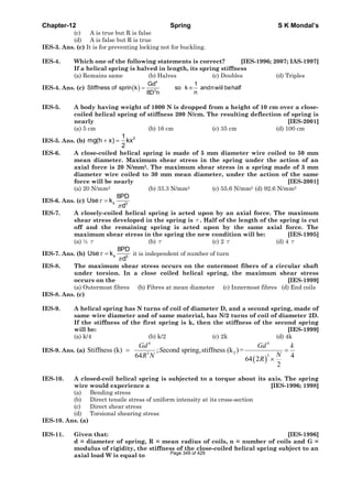 Chapter-12 Spring S K Mondal’s
(c) A is true but R is false
(d) A is false but R is true
IES-3. Ans. (c) It is for preventing locking not for buckling.
IES-4. Which one of the following statements is correct? [IES-1996; 2007; IAS-1997]
If a helical spring is halved in length, its spring stiffness
(a) Remains same (b) Halves (c) Doubles (d) Triples
IES-4. Ans. (c) ( )
4
3
Gd 1
Stiffness of sprin k so k andnwiil behalf
n8D n
= ∞
IES-5. A body having weight of 1000 N is dropped from a height of 10 cm over a close-
coiled helical spring of stiffness 200 N/cm. The resulting deflection of spring is
nearly [IES-2001]
(a) 5 cm (b) 16 cm (c) 35 cm (d) 100 cm
IES-5. Ans. (b)
21
mg(h x) kx
2
+ =
IES-6. A close-coiled helical spring is made of 5 mm diameter wire coiled to 50 mm
mean diameter. Maximum shear stress in the spring under the action of an
axial force is 20 N/mm2. The maximum shear stress in a spring made of 3 mm
diameter wire coiled to 30 mm mean diameter, under the action of the same
force will be nearly [IES-2001]
(a) 20 N/mm2 (b) 33.3 N/mm2 (c) 55.6 N/mm2 (d) 92.6 N/mm2
IES-6. Ans. (c) s 3
8PD
Use k
d
τ
π
=
IES-7. A closely-coiled helical spring is acted upon by an axial force. The maximum
shear stress developed in the spring is τ . Half of the length of the spring is cut
off and the remaining spring is acted upon by the same axial force. The
maximum shear stress in the spring the new condition will be: [IES-1995]
(a) ½ τ (b) τ (c) 2 τ (d) 4 τ
IES-7. Ans. (b) s 3
8PD
Use k
d
τ
π
= it is independent of number of turn
IES-8. The maximum shear stress occurs on the outermost fibers of a circular shaft
under torsion. In a close coiled helical spring, the maximum shear stress
occurs on the [IES-1999]
(a) Outermost fibres (b) Fibres at mean diameter (c) Innermost fibres (d) End coils
IES-8. Ans. (c)
IES-9. A helical spring has N turns of coil of diameter D, and a second spring, made of
same wire diameter and of same material, has N/2 turns of coil of diameter 2D.
If the stiffness of the first spring is k, then the stiffness of the second spring
will be: [IES-1999]
(a) k/4 (b) k/2 (c) 2k (d) 4k
IES-9. Ans. (a)
( )
4 4
23
3
Stiffness (k) ; econd spring,stiffness (k )=
64 464 2
2
Gd Gd k
S
NR N R
= =
×
IES-10. A closed-coil helical spring is subjected to a torque about its axis. The spring
wire would experience a [IES-1996; 1998]
(a) Bending stress
(b) Direct tensile stress of uniform intensity at its cross-section
(c) Direct shear stress
(d) Torsional shearing stress
IES-10. Ans. (a)
IES-11. Given that: [IES-1996]
d = diameter of spring, R = mean radius of coils, n = number of coils and G =
modulus of rigidity, the stiffness of the close-coiled helical spring subject to an
axial load W is equal to Page 349 of 429
 