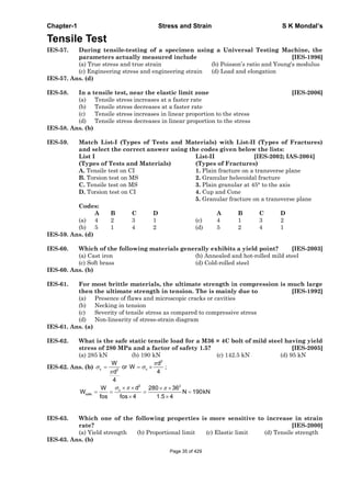 Chapter-1 Stress and Strain S K Mondal’s
Tensile Test
IES-57. During tensile-testing of a specimen using a Universal Testing Machine, the
parameters actually measured include [IES-1996]
(a) True stress and true strain (b) Poisson’s ratio and Young's modulus
(c) Engineering stress and engineering strain (d) Load and elongation
IES-57. Ans. (d)
IES-58. In a tensile test, near the elastic limit zone [IES-2006]
(a) Tensile stress increases at a faster rate
(b) Tensile stress decreases at a faster rate
(c) Tensile stress increases in linear proportion to the stress
(d) Tensile stress decreases in linear proportion to the stress
IES-58. Ans. (b)
IES-59. Match List-I (Types of Tests and Materials) with List-II (Types of Fractures)
and select the correct answer using the codes given below the lists:
List I List-II [IES-2002; IAS-2004]
(Types of Tests and Materials) (Types of Fractures)
A. Tensile test on CI 1. Plain fracture on a transverse plane
B. Torsion test on MS 2. Granular helecoidal fracture
C. Tensile test on MS 3. Plain granular at 45° to the axis
D. Torsion test on CI 4. Cup and Cone
5. Granular fracture on a transverse plane
Codes:
A B C D A B C D
(a) 4 2 3 1 (c) 4 1 3 2
(b) 5 1 4 2 (d) 5 2 4 1
IES-59. Ans. (d)
IES-60. Which of the following materials generally exhibits a yield point? [IES-2003]
(a) Cast iron (b) Annealed and hot-rolled mild steel
(c) Soft brass (d) Cold-rolled steel
IES-60. Ans. (b)
IES-61. For most brittle materials, the ultimate strength in compression is much large
then the ultimate strength in tension. The is mainly due to [IES-1992]
(a) Presence of flaws and microscopic cracks or cavities
(b) Necking in tension
(c) Severity of tensile stress as compared to compressive stress
(d) Non-linearity of stress-strain diagram
IES-61. Ans. (a)
IES-62. What is the safe static tensile load for a M36 × 4C bolt of mild steel having yield
stress of 280 MPa and a factor of safety 1.5? [IES-2005]
(a) 285 kN (b) 190 kN (c) 142.5 kN (d) 95 kN
IES-62. Ans. (b)
2
c c2
W d
or W
4d
4
;
2 2
c
safe
dW 280 36
W N 190kN
fos fos 4 1.5 4
IES-63. Which one of the following properties is more sensitive to increase in strain
rate? [IES-2000]
(a) Yield strength (b) Proportional limit (c) Elastic limit (d) Tensile strength
IES-63. Ans. (b)
Page 35 of 429
 