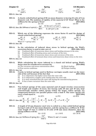 Chapter-12 Spring S K Mondal’s
(a)
4
3
64
Gd
R n
(b)
3
3
64
Gd
R n
(c)
4
3
32
Gd
R n
(d)
4
2
64
Gd
R n
IES-11. Ans. (a)
IES-12. A closely coiled helical spring of 20 cm mean diameter is having 25 coils of 2 cm
diameter rod. The modulus of rigidity of the material if 107 N/cm2. What is the
stiffness for the spring in N/cm? [IES-2004]
(a) 50 (b) 100 (c) 250 (d) 500
IES-12. Ans. (b) ( )
( ) ( )
( )
7 2 4 44
3 3 3
10 N / cm 2 cmGd
Stiffness of sprin k 100N / cm
8D n 8 20 cm 25
×
= = =
× ×
IES-13. Which one of the following expresses the stress factor K used for design of
closed coiled helical spring? [IES-2008]
4C 4 4C 1 0.615 4C 4 0.615 4C 1
(a) (b) (c) (d)
4C 1 4C 4 C 4C 1 C 4C 4
− − − −
+ +
− − − −
Where C = spring index
IES-13. Ans. (b)
IES-14. In the calculation of induced shear stress in helical springs, the Wahl's
correction factor is used to take care of [IES-1995; 1997]
(a) Combined effect of transverse shear stress and bending stresses in the wire.
(b) Combined effect of bending stress and curvature of the wire.
(c) Combined effect of transverse shear stress and curvature of the wire.
(d) Combined effect of torsional shear stress and transverse shear stress in the wire.
IES-14. Ans. (c)
IES-15. While calculating the stress induced in a closed coil helical spring, Wahl's
factor must be considered to account for [IES-2002]
(a) The curvature and stress concentration effect (b) Shock loading
(c) Poor service conditions (d) Fatigue loading
IES-15. Ans. (a)
IES-16. Cracks in helical springs used in Railway carriages usually start on the inner
side of the coil because of the fact that [IES-1994]
(a) It is subjected to the higher stress than the outer side.
(b) It is subjected to a higher cyclic loading than the outer side.
(c) It is more stretched than the outer side during the manufacturing process.
(d) It has a lower curvature than the outer side.
IES-16. Ans. (a)
IES-17. Two helical springs of the same material and of equal circular cross-section
and length and number of turns, but having radii 20 mm and 40 mm, kept
concentrically (smaller radius spring within the larger radius spring), are
compressed between two parallel planes with a load P. The inner spring will
carry a load equal to [IES-1994]
(a) P/2 (b) 2P/3 (c) P/9 (d) 8P/9
IES-17. Ans. (d)
33
3
20 1 8
;
40 8 8 8 9
o i i i
o i i
i o
W R W W
W So W P or W P
W R
⎛ ⎞
= = = = + = =⎜ ⎟
⎝ ⎠
IES-18. A length of 10 mm diameter steel wire is coiled to a close coiled helical spring
having 8 coils of 75 mm mean diameter, and the spring has a stiffness K. If the
same length of wire is coiled to 10 coils of 60 mm mean diameter, then the
spring stiffness will be: [IES-1993]
(a) K (b) 1.25 K (c) 1.56 K (d) 1.95 K
IES-18. Ans. (c)
4
3
Stiffnessof spring (k) Where G and d issame
64
=
Gd
R n
Page 350 of 429
 