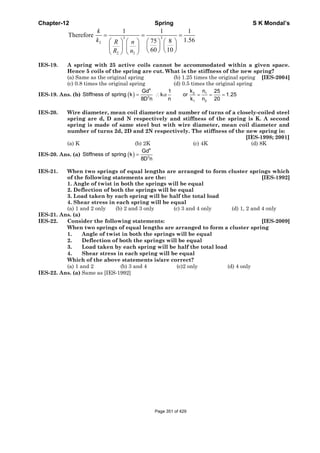 Chapter-12 Spring S K Mondal’s
3 3
2
2 2
1 1 1
Therefore
1.5675 8
60 10
= = =
⎛ ⎞ ⎛ ⎞ ⎛ ⎞ ⎛ ⎞
⎜ ⎟ ⎜ ⎟⎜ ⎟ ⎜ ⎟
⎝ ⎠ ⎝ ⎠⎝ ⎠ ⎝ ⎠
k
k R n
R n
IES-19. A spring with 25 active coils cannot be accommodated within a given space.
Hence 5 coils of the spring are cut. What is the stiffness of the new spring?
(a) Same as the original spring (b) 1.25 times the original spring [IES-2004]
(c) 0.8 times the original spring (d) 0.5 times the original spring
IES-19. Ans. (b) ( )
4
3
Gd
Stiffness of spring k
8D n
= 2 1
1 2
k n1 25
k or 1.25
n k n 20
α∴ = = =
IES-20. Wire diameter, mean coil diameter and number of turns of a closely-coiled steel
spring are d, D and N respectively and stiffness of the spring is K. A second
spring is made of same steel but with wire diameter, mean coil diameter and
number of turns 2d, 2D and 2N respectively. The stiffness of the new spring is:
[IES-1998; 2001]
(a) K (b) 2K (c) 4K (d) 8K
IES-20. Ans. (a) ( )
4
3
Gd
Stiffness of spring k
8D n
=
IES-21. When two springs of equal lengths are arranged to form cluster springs which
of the following statements are the: [IES-1992]
1. Angle of twist in both the springs will be equal
2. Deflection of both the springs will be equal
3. Load taken by each spring will be half the total load
4. Shear stress in each spring will be equal
(a) 1 and 2 only (b) 2 and 3 only (c) 3 and 4 only (d) 1, 2 and 4 only
IES-21. Ans. (a)
IES-22. Consider the following statements: [IES-2009]
When two springs of equal lengths are arranged to form a cluster spring
1. Angle of twist in both the springs will be equal
2. Deflection of both the springs will be equal
3. Load taken by each spring will be half the total load
4. Shear stress in each spring will be equal
Which of the above statements is/are correct?
(a) 1 and 2 (b) 3 and 4 (c)2 only (d) 4 only
IES-22. Ans. (a) Same as [IES-1992]
Page 351 of 429
 