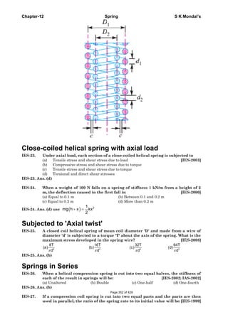 Chapter-12 Spring S K Mondal’s
Close-coiled helical spring with axial load
IES-23. Under axial load, each section of a close-coiled helical spring is subjected to
(a) Tensile stress and shear stress due to load [IES-2003]
(b) Compressive stress and shear stress due to torque
(c) Tensile stress and shear stress due to torque
(d) Torsional and direct shear stresses
IES-23. Ans. (d)
IES-24. When a weight of 100 N falls on a spring of stiffness 1 kN/m from a height of 2
m, the deflection caused in the first fall is: [IES-2000]
(a) Equal to 0.1 m (b) Between 0.1 and 0.2 m
(c) Equal to 0.2 m (d) More than 0.2 m
IES-24. Ans. (d) use ( ) 21
mg h x kx
2
+ =
Subjected to 'Axial twist'
IES-25. A closed coil helical spring of mean coil diameter 'D' and made from a wire of
diameter 'd' is subjected to a torque 'T' about the axis of the spring. What is the
maximum stress developed in the spring wire? [IES-2008]
π π π π3 3 3 3
8T 16T 32T 64T
(a) (b) (c) (d)
d d d d
IES-25. Ans. (b)
Springs in Series
IES-26. When a helical compression spring is cut into two equal halves, the stiffness of
each of the result in springs will be: [IES-2002; IAS-2002]
(a) Unaltered (b) Double (c) One-half (d) One-fourth
IES-26. Ans. (b)
IES-27. If a compression coil spring is cut into two equal parts and the parts are then
used in parallel, the ratio of the spring rate to its initial value will be:[IES-1999]
Page 352 of 429
 