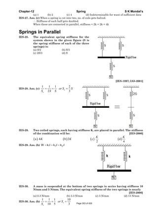 Chapter-12 Spring S K Mondal’s
(a) 1 (b) 2 (c) 4 (d) Indeterminable for want of sufficient data
IES-27. Ans. (c) When a spring is cut into two, no. of coils gets halved.
∴ Stiffness of each half gets doubled.
When these are connected in parallel, stiffness = 2k + 2k = 4k
Springs in Parallel
IES-28. The equivalent spring stiffness for the
system shown in the given figure (S is
the spring stiffness of each of the three
springs) is:
(a) S/2 (b) S/3
(c) 2S/3 (d) S
[IES-1997; IAS-2001]
IES-28. Ans. (c)
1 1 1 2
2 3
e
e
or S S
S S S
= + =
IES-29. Two coiled springs, each having stiffness K, are placed in parallel. The stiffness
of the combination will be: [IES-2000]
( ) ( ) ( ) ( )a 4 b 2 c d
2 4
K K
K K
IES-29. Ans. (b) 1 2W k k kδ δ δ= = +
IES-30. A mass is suspended at the bottom of two springs in series having stiffness 10
N/mm and 5 N/mm. The equivalent spring stiffness of the two springs is nearly
[IES-2000]
(a) 0.3 N/mm (b) 3.3 N/mm (c) 5 N/mm (d) 15 N/mm
IES-30. Ans. (b)
1 1 1 10
10 5 3
= + =e
e
or S
S Page 353 of 429
 