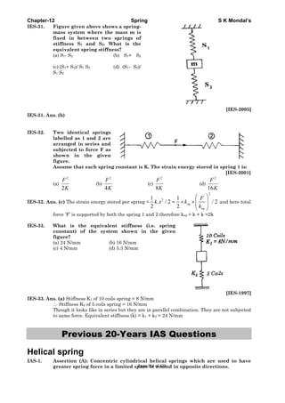 Chapter-12 Spring S K Mondal’s
IES-31. Figure given above shows a spring-
mass system where the mass m is
fixed in between two springs of
stiffness S1 and S2. What is the
equivalent spring stiffness?
(a) S1- S2 (b) S1+ S2
(c) (S1+ S2)/ S1 S2 (d) (S1- S2)/
S1 S2
[IES-2005]
IES-31. Ans. (b)
IES-32. Two identical springs
labelled as 1 and 2 are
arranged in series and
subjected to force F as
shown in the given
figure.
Assume that each spring constant is K. The strain energy stored in spring 1 is:
[IES-2001]
(a)
2
2
F
K
(b)
2
4
F
K
(c)
2
8
F
K
(d)
2
16
F
K
IES-32. Ans. (c) The strain energy stored per spring =
2
21 1
. / 2 / 2
2 2
eq
eq
F
k x k
k
⎛ ⎞
= × ×⎜ ⎟⎜ ⎟
⎝ ⎠
and here total
force ‘F’ is supported by both the spring 1 and 2 therefore keq = k + k =2k
IES-33. What is the equivalent stiffness (i.e. spring
constant) of the system shown in the given
figure?
(a) 24 N/mm (b) 16 N/mm
(c) 4 N/mm (d) 5.3 N/mm
[IES-1997]
IES-33. Ans. (a) Stiffness K1 of 10 coils spring = 8 N/mm
∴ Stiffness K2 of 5 coils spring = 16 N/mm
Though it looks like in series but they are in parallel combination. They are not subjected
to same force. Equivalent stiffness (k) = k1 + k2 = 24 N/mm
Previous 20-Years IAS Questions
Helical spring
IAS-1. Assertion (A): Concentric cylindrical helical springs which are used to have
greater spring force in a limited space is wound in opposite directions.Page 354 of 429
 