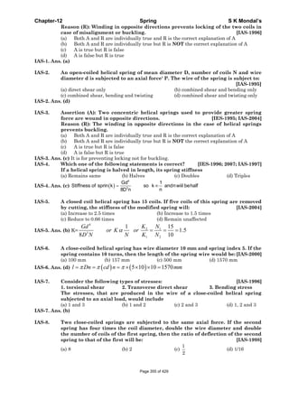 Chapter-12 Spring S K Mondal’s
Reason (R): Winding in opposite directions prevents locking of the two coils in
case of misalignment or buckling. [IAS-1996]
(a) Both A and R are individually true and R is the correct explanation of A
(b) Both A and R are individually true but R is NOT the correct explanation of A
(c) A is true but R is false
(d) A is false but R is true
IAS-1. Ans. (a)
IAS-2. An open-coiled helical spring of mean diameter D, number of coils N and wire
diameter d is subjected to an axial force' P. The wire of the spring is subject to:
[IAS-1995]
(a) direct shear only (b) combined shear and bending only
(c) combined shear, bending and twisting (d) combined shear and twisting only
IAS-2. Ans. (d)
IAS-3. Assertion (A): Two concentric helical springs used to provide greater spring
force are wound in opposite directions. [IES-1995; IAS-2004]
Reason (R): The winding in opposite directions in the case of helical springs
prevents buckling.
(a) Both A and R are individually true and R is the correct explanation of A
(b) Both A and R are individually true but R is NOT the correct explanation of A
(c) A is true but R is false
(d) A is false but R is true
IAS-3. Ans. (c) It is for preventing locking not for buckling.
IAS-4. Which one of the following statements is correct? [IES-1996; 2007; IAS-1997]
If a helical spring is halved in length, its spring stiffness
(a) Remains same (b) Halves (c) Doubles (d) Triples
IAS-4. Ans. (c) ( )
4
3
Gd 1
Stiffness of sprin k so k andnwiil behalf
n8D n
= ∞
IAS-5. A closed coil helical spring has 15 coils. If five coils of this spring are removed
by cutting, the stiffness of the modified spring will: [IAS-2004]
(a) Increase to 2.5 times (b) Increase to 1.5 times
(c) Reduce to 0.66 times (d) Remain unaffected
IAS-5. Ans. (b) K=
4
2 1
3
1 2
1 15
1.5
8 10
K NGd
or K or
D N N K N
α = = =
IAS-6. A close-coiled helical spring has wire diameter 10 mm and spring index 5. If the
spring contains 10 turns, then the length of the spring wire would be: [IAS-2000]
(a) 100 mm (b) 157 mm (c) 500 mm (d) 1570 mm
IAS-6. Ans. (d) ( ) ( )5 10 10 1570l Dn cd n mmπ π π= = = × × × =
IAS-7. Consider the following types of stresses: [IAS-1996]
1. torsional shear 2. Transverse direct shear 3. Bending stress
The stresses, that are produced in the wire of a close-coiled helical spring
subjected to an axial load, would include
(a) 1 and 3 (b) 1 and 2 (c) 2 and 3 (d) 1, 2 and 3
IAS-7. Ans. (b)
IAS-8. Two close-coiled springs are subjected to the same axial force. If the second
spring has four times the coil diameter, double the wire diameter and double
the number of coils of the first spring, then the ratio of deflection of the second
spring to that of the first will be: [IAS-1998]
(a) 8 (b) 2 (c)
1
2
(d) 1/16
Page 355 of 429
 