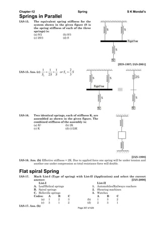 Chapter-12 Spring S K Mondal’s
Springs in Parallel
IAS-15. The equivalent spring stiffness for the
system shown in the given figure (S is
the spring stiffness of each of the three
springs) is:
(a) S/2 (b) S/3
(c) 2S/3 (d) S
[IES-1997; IAS-2001]
IAS-15. Ans. (c)
1 1 1 2
2 3
e
e
or S S
S S S
= + =
IAS-16. Two identical springs, each of stiffness K, are
assembled as shown in the given figure. The
combined stiffness of the assembly is:
(a) K2 (b) 2K
(c) K (d) (1/2)K
[IAS-1998]
IAS-16. Ans. (b) Effective stiffness = 2K. Due to applied force one spring will be under tension and
another one under compression so total resistance force will double.
Flat spiral Spring
IAS-17. Mach List-I (Type of spring) with List-II (Application) and select the correct
answer: [IAS-2000]
List-I List-II
A. Leaf/Helical springs 1. Automobiles/Railways coachers
B. Spiral springs 2. Shearing machines
C. Belleville springs 3. Watches
Codes: A B C A B C
(a) 1 2 3 (b) 1 3 2
(c) 3 1 2 (d) 2 3 1
IAS-17. Ans. (b)
Page 357 of 429
 