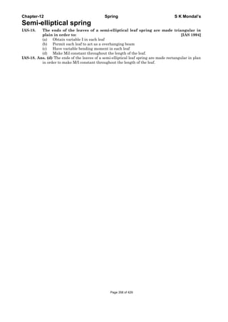 Chapter-12 Spring S K Mondal’s
Semi-elliptical spring
IAS-18. The ends of the leaves of a semi-elliptical leaf spring are made triangular in
plain in order to: [IAS 1994]
(a) Obtain variable I in each leaf
(b) Permit each leaf to act as a overhanging beam
(c) Have variable bending moment in each leaf
(d) Make Mil constant throughout the length of the leaf.
IAS-18. Ans. (d) The ends of the leaves of a semi-elliptical leaf spring are made rectangular in plan
in order to make M/I constant throughout the length of the leaf.
Page 358 of 429
 