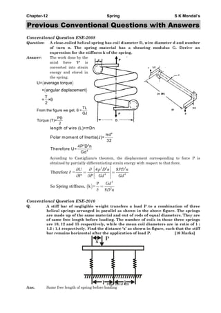 Chapter-12 Spring S K Mondal’s
Previous Conventional Questions with Answers
Conventional Question ESE-2008
Question: A close-coiled helical spring has coil diameter D, wire diameter d and number
of turn n. The spring material has a shearing modulus G. Derive an
expression for the stiffness k of the spring.
Answer: The work done by the
axial force 'P' is
converted into strain
energy and stored in
the spring.
( )
( )
U= average torque
× angular displacement
T
= ×θ
2
TL
From the figure we get, θ =
GJ
PD
Torque (T)=
2
4
2 3
4
length of wire (L)=πDn
πd
Polar moment of Inertia(J)=
32
4P D n
Therefore U=
Gd
According to Castigliano's theorem, the displacement corresponding to force P is
obtained by partially differentiating strain energy with respect to that force.
( )
2 3 3
4 4
4
3
4 8U
Therefore =
P
So Spring stiffness, k =
8
p D n PD n
P P Gd Gd
Gd
D n
δ
δ
⎡ ⎤∂∂ ⎢ ⎥= =
⎢ ⎥∂ ∂ ⎣ ⎦
=
Conventional Question ESE-2010
Q. A stiff bar of negligible weight transfers a load P to a combination of three
helical springs arranged in parallel as shown in the above figure. The springs
are made up of the same material and out of rods of equal diameters. They are
of same free length before loading. The number of coils in those three springs
are 10, 12 and 15 respectively, while the mean coil diameters are in ratio of 1 :
1.2 : 1.4 respectively. Find the distance ‘x’ as shown in figure, such that the stiff
bar remains horizontal after the application of load P. [10 Marks]
l l
x
P
Ans. Same free length of spring before loading
Page 359 of 429
 