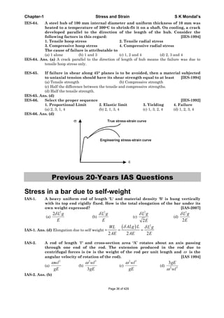 Chapter-1 Stress and Strain S K Mondal’s
IES-64. A steel hub of 100 mm internal diameter and uniform thickness of 10 mm was
heated to a temperature of 300oC to shrink-fit it on a shaft. On cooling, a crack
developed parallel to the direction of the length of the hub. Consider the
following factors in this regard: [IES-1994]
1. Tensile hoop stress 2. Tensile radial stress
3. Compressive hoop stress 4. Compressive radial stress
The cause of failure is attributable to
(a) 1 alone (b) 1 and 3 (c) 1, 2 and 4 (d) 2, 3 and 4
IES-64. Ans. (a) A crack parallel to the direction of length of hub means the failure was due to
tensile hoop stress only.
IES-65. If failure in shear along 45° planes is to be avoided, then a material subjected
to uniaxial tension should have its shear strength equal to at least [IES-1994]
(a) Tensile strength (b) Compressive strength
(c) Half the difference between the tensile and compressive strengths.
(d) Half the tensile strength.
IES-65. Ans. (d)
IES-66. Select the proper sequence [IES-1992]
1. Proportional Limit 2. Elastic limit 3. Yielding 4. Failure
(a) 2, 3, 1, 4 (b) 2, 1, 3, 4 (c) 1, 3, 2, 4 (d) 1, 2, 3, 4
IES-66. Ans. (d)
Previous 20-Years IAS Questions
Stress in a bar due to self-weight
IAS-1. A heavy uniform rod of length 'L' and material density ' ' is hung vertically
with its top end rigidly fixed. How is the total elongation of the bar under its
own weight expressed? [IAS-2007]
(a)
2
2 L g
E
(b)
2
L g
E
(c)
2
2
L g
E
(d)
2
2
L g
E
IAS-1. Ans. (d) Elongation due to self weight =
2
2 2 2
ALg LWL L g
AE AE E
IAS-2. A rod of length 'l' and cross-section area ‘A’ rotates about an axis passing
through one end of the rod. The extension produced in the rod due to
centrifugal forces is (w is the weight of the rod per unit length and is the
angular velocity of rotation of the rod). [IAS 1994]
(a)
gE
wl2
(b)
gE
wl
3
32
(c)
gE
wl32
(d) 32
3
wl
gE
IAS-2. Ans. (b)
Page 36 of 429
 
