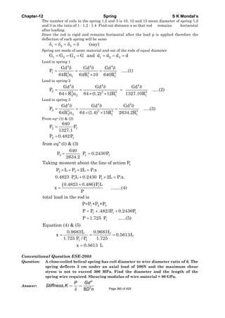 Chapter-12 Spring S K Mondal’s
The number of coils in the spring 1,2 and 3 is 10, 12 and 15 mean diameter of spring 1,2
and 3 in the ratio of 1 : 1.2 : 1.4 Find out distance x so that rod remains horizontal
after loading.
Since the rod is rigid and remains horizontal after the load p is applied therefore the
deflection of each spring will be same
1 2 3 (say)δ = δ = δ = δ
Spring are made of same material and out of the rods of equal diameter
= = = = = =1 2 3 1 2 3G G G G and d d d d
Load in spring 1
δ δ δ
= = =
×
4 4 4
1 3 3 3
1 1 1 1
Gd Gd Gd
P .....(1)
64R n 64R 10 640R
Load in spring 2
δ δ δ
= = =
× × ×
4 4 4
2 3 3 3 3
2 2 1 1
Gd Gd Gd
P .....(2)
64 R n 64 (1.2) 12R 1327.10R
Load in spring 3
δ δ δ
= = =
× ×
4 4 4
3 3 3 3 3
3 3 1 1
Gd Gd Gd
P .....(3)
64R n 64 (1.4) 15R 2634.2R
From eqn (1) & (2)
2 1
2 1
640
P P
1327.1
P 0.482P
=
=
( )
= =
× + × =
+ × =
+
=
= + +
n
3 1 1
1
2 3
1 1
1
1 2 3
1 1
from eq (1) & (3)
640
P P 0.2430P
2634.2
Taking moment about the line of action P
P L P 2L P.x
0.4823 P L 0.2430 P 2L P.x.
0.4823 0.486 P L
x ........(4)
P
total load in the rod is
P=P +P +P
P P .4823P 0.24
=
= = =
=
1
1
1 1
30P
P 1.725 P ......(5)
Equation (4) & (5)
0.9683L 0.9683L
x 0.5613L
1.725 P / P 1.725
x 0.5613 L
Conventional Question ESE-2008
Question: A close-coiled helical spring has coil diameter to wire diameter ratio of 6. The
spring deflects 3 cm under an axial load of 500N and the maximum shear
stress is not to exceed 300 MPa. Find the diameter and the length of the
spring wire required. Shearing modulus of wire material = 80 GPa.
Answer:
δ
4
3
,
8
GdP
Stiffness K
D n
= =
Page 360 of 429
 