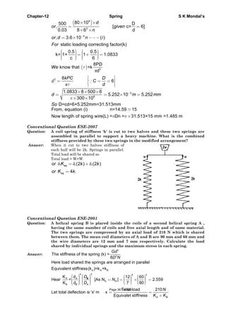 Chapter-12 Spring S K Mondal’s
( )9
3
4
80 10500 D
, [ c= 6]
0.03 8 6 d
, 3.6 10 ( )
d
or given
n
or d n i−
× ×
= =
× ×
= × −−−
static loading correcting factor(k)
0.5 0.5
k= 1+ 1 1.0833
c 6
For
⎛ ⎞ ⎛ ⎞⎟ ⎟⎜ ⎜= + =⎟ ⎟⎜ ⎜⎟ ⎟⎜ ⎜⎝ ⎠ ⎝ ⎠
( )
π
d
π
3
2
8PD
know that =k
d
8
6
We
kPC D
C
d
τ
τ
⎡ ⎤
⎢ ⎥= = =
⎢ ⎥⎣ ⎦
∵
3
6
1.0833 8 500 6
5.252 10 5.252
300 10
D=cd=6×5.252mm=31.513mm
d m mm
So
π
−× × ×
= = × =
× ×
π π×
From, equation (i) n=14.59 15
Now length of spring wire(L) = Dn = 31.513×15 mm =1.485 m
Conventional Question ESE-2007
Question: A coil spring of stiffness 'k' is cut to two halves and these two springs are
assembled in parallel to support a heavy machine. What is the combined
stiffness provided by these two springs in the modified arrangement?
Answer: When it cut to two halves stiffness of
each half will be 2k. Springs in parallel.
Total load will be shared so
Total load = W+W
δ δ δ. .(2 ) .(2 )
4 .
eq
eq
or K k k
or K k
= +
=
Conventional Question ESE-2001
Question: A helical spring B is placed inside the coils of a second helical spring A ,
having the same number of coils and free axial length and of same material.
The two springs are compressed by an axial load of 210 N which is shared
between them. The mean coil diameters of A and B are 90 mm and 60 mm and
the wire diameters are 12 mm and 7 mm respectively. Calculate the load
shared by individual springs and the maximum stress in each spring.
Answer:
4
3
Gd
The stiffness of the spring (k) =
8D N
⎛ ⎞ ⎛ ⎞ ⎛ ⎞ ⎛ ⎞⎟ ⎟⎜ ⎜ ⎟ ⎟⎜ ⎜⎟ ⎟ = = × =⎜ ⎜ ⎟ ⎟⎜ ⎜⎟ ⎟ ⎟ ⎟⎜ ⎜ ⎜ ⎜⎟ ⎟⎜ ⎜ ⎝ ⎠ ⎝ ⎠⎝ ⎠ ⎝ ⎠
e A B
4 3 4 3
A A
A
B B A
Here load shared the springs are arranged in parallel
Equivalent stiffness(k )=k +k
K d 12 60
Hear = [As N ] 2.559
K d 7 90
N
D
N
D
B
= =
+
Total load 210
Let total deflection is 'x' m x
Equivalet stiffness A B
N
K K
Page 361 of 429
 