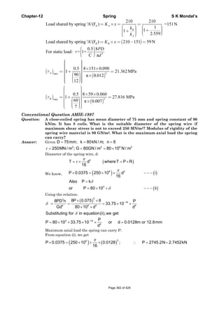 Chapter-12 Spring S K Mondal’s
( )
A
210 210
Load shared by spring 'A'(F ) =151N
1
11
2.559
Load shared by spring 'A'(F ) 210 151 59 N
= × = =
⎛ ⎞ ⎛ ⎞⎟ ⎟⎜ ⎜ +⎟ ⎟+⎜ ⎜ ⎟⎟ ⎜⎜ ⎝ ⎠⎟⎜⎝ ⎠
= × = − =
A
B
A
B B
K x
k
k
K x
3
0.5 8
For static load: = 1+
C π
τ
⎛ ⎞⎟⎜ ⎟⎜ ⎟⎜⎝ ⎠
PD
d
( )
( )
3max
0.5 8 151 0.090
1 21.362MPa
90 π 0.012
12
τ
⎧ ⎫⎪ ⎪⎪ ⎪⎪ ⎪⎪ ⎪ × ×⎪ ⎪= + =⎨ ⎬
⎛ ⎞⎪ ⎪ ×⎟⎪ ⎪⎜ ⎟⎪ ⎪⎜ ⎟⎜⎪ ⎪⎝ ⎠⎪ ⎪⎩ ⎭
A
( )
( )
3max
0.5 8 59 0.060
1 27.816 MPa
60 π 0.007
7
τ
⎛ ⎞⎟⎜ ⎟⎜ ⎟⎜ × ×⎟⎜ ⎟= + =⎜ ⎟⎜ ⎟⎛ ⎞⎜ ⎟ ×⎟⎜ ⎟⎜ ⎟⎜ ⎟⎜ ⎟⎜ ⎟⎜ ⎝ ⎠⎝ ⎠
B
Conventional Question AMIE-1997
Question: A close-coiled spring has mean diameter of 75 mm and spring constant of 90
kN/m. It has 8 coils. What is the suitable diameter of the spring wire if
maximum shear stress is not to exceed 250 MN/m2? Modulus of rigidity of the
spring wire material is 80 GN/m2. What is the maximum axial load the spring
can carry?
Answer: Given D 75mm; k 80kN / m; n 8= = =
τ = = = ×2 2 9 2
250MN / m ; G 80GN / m 80 10 N / m
Diameter of the spring wire, d:
We know,
( )
( ) ( )
( )
π
τ
π
δ
δ
= × = ×
× = × × − − −
=
= × × − − −
3
6 3
3
T d whereT P R
16
P 0.0375 250 10 d i
16
Also P k
or P 80 10 ii
Using the relation:
( )δ
δ
−
−
× ×
= = = × ×
× ×
= × × × × =
33
14
4 9 4 4
3 14
4
8P 0.075 88PD n P
33.75 10
Gd 80 10 d d
Substituting for in equation(ii),we get
P
P 80 10 33.75 10 or d 0.0128m or 12.8mm
d
Maximum axial load the spring can carry P:
From equation (i), we get
( ) ( )
π
× = × × × ∴ = =
36
P 0.0375 250 10 0.0128 ; P 2745.2N 2.7452kN
16
Page 362 of 429
 