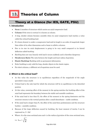 13. Theories of Column
Theory at a Glance (for IES, GATE, PSU)
1. Introduction
• Strut: A member of structure which carries an axial compressive load.
• Column: If the strut is vertical it is known as column.
• A long, slender column becomes unstable when its axial compressive load reaches a value
called the critical buckling load.
• If a beam element is under a compressive load and its length is an order of magnitude larger
than either of its other dimensions such a beam is called a columns.
• Due to its size its axial displacement is going to be very small compared to its lateral
deflection called buckling.
• Buckling does not vary linearly with load it occurs suddenly and is therefore dangerous
• Slenderness Ratio: The ratio between the length and least radius of gyration.
• Elastic Buckling: Buckling with no permanent deformation.
• Euler buckling is only valid for long, slender objects in the elastic region.
• For short columns, a different set of equations must be used.
2. Which is the critical load?
• At this value the structure is in equilibrium regardless of the magnitude of the angle
(provided it stays small)
• Critical load is the only load for which the structure will be in equilibrium in the disturbed
position
• At this value, restoring effect of the moment in the spring matches the buckling effect of the
axial load represents the boundary between the stable and unstable conditions.
• If the axial load is less than Pcr the effect of the moment in the spring dominates and the
structure returns to the vertical position after a small disturbance – stable condition.
• If the axial load is larger than Pcr the effect of the axial force predominates and the structure
buckles – unstable condition.
• Because of the large deflection caused by buckling, the least moment of inertia I can be
expressed as, I = Ak2
• Where: A is the cross sectional area and r is the radius of gyration of the cross sectional area,
i.e. kmin = minI
A
Page 364 of 429
 