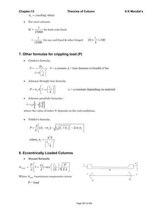 Chapter-13 Theories of Column S K Mondal’s
cσ stress= crushing
• For steel columns
K’ =
1
25000
for both ends fixed
=
1
12500
for one end fixed & other hinged 20 100≤ ≤e
k
7. Other formulas for crippling load (P)
• Gordon’s formula,
2
σ
b = a constant, d = least diameter or breadth of bar
1
=
⎛ ⎞
+ ⎜ ⎟
⎝ ⎠
c
e
A
P
b
d
• Johnson Straight line formula,
σ 1 c = a constant depending on material.
⎡ ⎤⎛ ⎞
= − ⎜ ⎟⎢ ⎥
⎝ ⎠⎣ ⎦
e
cP A c
k
• Johnson parabolic formulae :
where the value of index ‘b' depends on the end conditions.
• Fiddler’s formula,
( ) ( )
2
cσ σ σ σ 2 σ σ
⎡ ⎤
= + − + −⎢ ⎥
⎣ ⎦
c e e c e
A
P c
C
2
e 2
π
where, σ =
⎛ ⎞
⎜ ⎟
⎝ ⎠
e
E
k
8. Eccentrically Loaded Columns
• Secant formula
max 2
σ 1 sec
2
⎡ ⎤⎛ ⎞
= +⎢ ⎥⎜ ⎟
⎝ ⎠⎣ ⎦
c eeyP P
A k k EA
Where maxσ =maximum compressive stress
P = load
u
P
P
PP
M
M
Page 367 of 429
 