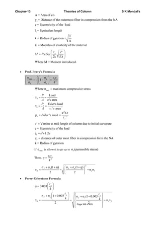 Chapter-13 Theories of Column S K Mondal’s
c
A = Area of c/s
y = Distance of the outermost fiber in compression from the NA
e = Eccentricity of the load
el = Equivalent length
I
k = Radius of gyration =
A
Modulus of elasticity of the material=E
e
. .
2k
Where M = Moment introduced.
⎛ ⎞
= ⎜ ⎟⎜ ⎟
⎝ ⎠
P
M P e Sec
EA
• Prof. Perry’s Formula
max 1
2
σ σ
1 1
σ σ
⎛ ⎞⎛ ⎞
− − =⎜ ⎟⎜ ⎟
⎝ ⎠⎝ ⎠
d c
d e
e y
k
maxWhere σ maximum compressive stress=
d
2
2
Load
σ
c/s area
Euler's load
σ
/ area
π
'
= =
= =
= =
e
e
e
e
P
A
P
A c s
EI
p Euler s load
1
' Versine at mid-length of column due to initial curvature
e = Eccentricity of the load
e ' 1.2
distance of outer most fiber in compression form the NA
k = Radius of gyration
=
= +
=c
e
e e
y
If maxσ is allowed to go up to fσ (permssible stress)
Then, 1
2
η = ce y
k
2
f
σ σ (1 ) σ σ (1 )
σ σ σ
2 2
f e f e
d e
η η+ + + +⎧ ⎫
= − −⎨ ⎬
⎩ ⎭
• Perry-Robertson Formula
0.003
σ σ 1 0.003 σ σ (1 0.003
σ σ σ
2 2
η
⎛ ⎞
= ⎜ ⎟
⎝ ⎠
⎛ ⎞ ⎧ ⎫+ + + +⎜ ⎟ ⎪ ⎪⎝ ⎠= − −⎨ ⎬
⎪ ⎪
⎩ ⎭
e
e e
f e f e
d e f
k
k k
Page 368 of 429
 