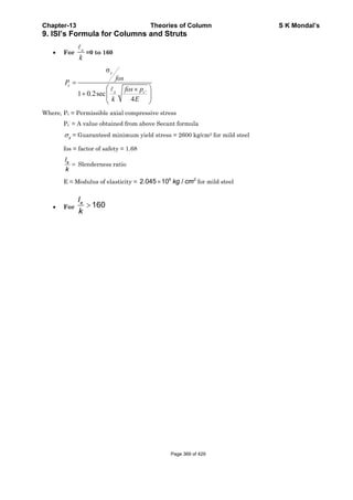 Chapter-13 Theories of Column S K Mondal’s
9. ISI’s Formula for Columns and Struts
• For
e
k
=0 to 160
'
σ
1 0.2sec
4
=
⎛ ⎞×
+ ⎜ ⎟
⎝ ⎠
y
c
e c
fos
P
fos p
k E
Where, Pc = Permissible axial compressive stress
Pc’ = A value obtained from above Secant formula
yσ = Guaranteed minimum yield stress = 2600 kg/cm2 for mild steel
fos = factor of safety = 1.68
el
k
= Slenderness ratio
E = Modulus of elasticity =
6 2
2.045 10 /kg cm× for mild steel
• For 160el
k
>
Page 369 of 429
 