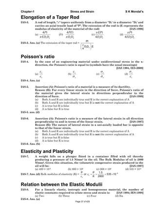 Chapter-1 Stress and Strain S K Mondal’s
Elongation of a Taper Rod
IAS-3. A rod of length, " " tapers uniformly from a diameter ''D1' to a diameter ''D2' and
carries an axial tensile load of "P". The extension of the rod is (E represents the
modulus of elasticity of the material of the rod) [IAS-1996]
(a)
1 2
4 1P
ED D 1 2
4 1
( )
PE
b
D D
(c)
1 2
1
4
EP
D D
(d)
1 2
1
4
P
ED D
IAS-3. Ans. (a) The extension of the taper rod =
1 2
Pl
D D .E
4
Poisson’s ratio
IAS-4. In the case of an engineering material under unidirectional stress in the x-
direction, the Poisson's ratio is equal to (symbols have the usual meanings)
[IAS 1994, IES-2000]
(a)
x
y
(b)
x
y
(c)
x
y
(d)
x
y
IAS-4. Ans. (a)
IAS-5. Assertion (A): Poisson's ratio of a material is a measure of its ductility.
Reason (R): For every linear strain in the direction of force, Poisson's ratio of
the material gives the lateral strain in directions perpendicular to the
direction of force. [IAS-1999]
(a) Both A and R are individually true and R is the correct explanation of A
(b) Both A and R are individually true but R is not the correct explanation of A
(c) A is true but R is false
(d) A is false but R is true
IAS-5. ans. (d)
IAS-6. Assertion (A): Poisson's ratio is a measure of the lateral strain in all direction
perpendicular to and in terms of the linear strain. [IAS-1997]
Reason (R): The nature of lateral strain in a uni-axially loaded bar is opposite
to that of the linear strain.
(a) Both A and R are individually true and R is the correct explanation of A
(b) Both A and R are individually true but R is not the correct explanation of A
(c) A is true but R is false
(d) A is false but R is true
IAS-6. Ans. (b)
Elasticity and Plasticity
IAS-7. A weight falls on a plunger fitted in a container filled with oil thereby
producing a pressure of 1.5 N/mm2 in the oil. The Bulk Modulus of oil is 2800
N/mm2. Given this situation, the volumetric compressive strain produced in the
oil will be: [IAS-1997]
(a) 400 × 10-6 (b) 800 × 106 (c) 268 × 106 (d) 535 × 10-6
IAS-7. Ans. (d) Bulk modulus of elasticity (K) = 6
v
v
P P 1.5
or 535 10
K 2800
Relation between the Elastic Modulii
IAS-8. For a linearly elastic, isotropic and homogeneous material, the number of
elastic constants required to relate stress and strain is: [IAS 1994; IES-1998]
(a) Two (b) Three (c) Four (d) Six
IAS-8. Ans. (a)
Page 37 of 429
 
