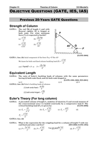 Chapter-13 Theories of Column S K Mondal’s
OBJECTIVE QUESTIONS (GATE, IES, IAS)
Previous 20-Years GATE Questions
Strength of Column
GATE-1. The rod PQ of length L and with
flexural rigidity EI is hinged at
both ends. For what minimum
force F is it expected to buckle?
(a) 2
2
L
EIπ
(b)
2
2
2 EI
L
π
(c)
2
2
2L
EIπ
(b) 2
2
2L
EIπ
[GATE-2008]
GATE-1. Ans. (b) Axial component of the force FPQ = F Sin 450
We know for both end fixed column buckling load (P) = 2
2
L
EIπ
and 0
Fsin45 = P or F =
2
2
2 EI
L
π
Equivalent Length
GATE-2. The ratio of Euler's buckling loads of columns with the same parameters
having (i) both ends fixed, and (ii) both ends hinged is:
[GATE-1998; 2002; IES-2001]
(a) 2 (b) 4 (c) 6 (d) 8
GATE-2. Ans. (b) Euler’s buckling loads of columns
( )
( )
2
2
2
2
4 EI
1 both ends fixed
l
EI
2 both ends hinged
l
π
π
=
=
Euler's Theory (For long column)
GATE-3. A pin-ended column of length L, modulus of elasticity E and second moment of
the cross-sectional area I is loaded centrically by a compressive load P. The
critical buckling load (Pcr) is given by: [GATE-2006]
(a) 2 2cr
EI
P
Lπ
= (b)
2
2
3
cr
EI
P
L
π
= (c) 2cr
EI
P
L
π
= (d)
2
2cr
EI
P
L
π
=
GATE-3. Ans. (d)
GATE-4. What is the expression for the crippling load for a column of length ‘l’ with one
end fixed and other end free? [IES-2006; GATE-1994]
(a)
2
2
2 EI
P
l
π
= (b)
2
2
4
EI
P
l
π
= (c)
2
2
4 EI
P
l
π
= (d)
2
2
EI
P
l
π
=Page 370 of 429
 