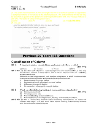 Chapter-13 Theories of Column S K Mondal’s
GATE-4. Ans. (b)
21. The piston rod of diameter 20 mm and length 700 mm in a hydraulic cylinder is subjected to
a compressive force of 10 KN due to the internal pressure. The end conditions for the rod may
be assumed as guided at the piston end and hinged at the other end. The Young’s modulus is
200 GPa. The factor of safety for the piston rod is
(a) 0.68 (b) 2.75 (c) 5.62 (d) 11.0 [GATE-2007]
21. Ans. (c)
Previous 20-Years IES Questions
Classification of Column
IES-1. A structural member subjected to an axial compressive force is called
[IES-2008]
(a) Beam (b) Column (c) Frame (d) Strut
IES-1. Ans. (d) A machine part subjected to an axial compressive force is called a strut. A strut may
be horizontal, inclined or even vertical. But a vertical strut is known as a column,
pillar or stanchion.
The term column is applied to all such members except those in which failure would be
by simple or pure compression. Columns can be categorized then as:
1. Long column with central loading
2. Intermediate-length columns with central loading
3. Columns with eccentric loading
4. Struts or short columns with eccentric loading
IES-2. Which one of the following loadings is considered for design of axles?
(a) Bending moment only [IES-1995]
(b) Twisting moment only
(c) Combined bending moment and torsion
(d) Combined action of bending moment, twisting moment and axial thrust.
IES-2. Ans. (a) Axle is a non-rotating member used for supporting rotating wheels etc. and do not
transmit any torque. Axle must resist forces applied laterally or transversely to their
axes. Such members are called beams.
Page 371 of 429
 