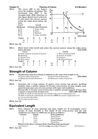 Chapter-13 Theories of Column S K Mondal’s
IES-3. The curve ABC is the Euler's
curve for stability of column. The
horizontal line DEF is the
strength limit. With reference to
this figure Match List-I with List-
II and select the correct answer
using the codes given below the
lists:
List-I List-II
(Regions) (Column specification)
A. R1 1. Long, stable
B. R2 2. Short
C. R3 3. Medium
D. R4 4. Long, unstable
[IES-1997]
Codes: A B C D A B C D
(a) 2 4 3 1 (b) 2 3 1 4
(c) 1 2 4 3 (d) 2 1 3 4
IES-3. Ans. (b)
IES-4. Mach List-I with List-II and select the correct answer using the codes given
below the lists: [IAS-1999]
List-I List-II
A. Polar moment of inertia of section 1. Thin cylindrical shell
B. Buckling 2. Torsion of shafts
C. Neutral axis 3. Columns
D. Hoop stress 4. Bending of beams
Codes: A B C D A B C D
(a) 3 2 1 4 (b) 2 3 4 1
(c) 3 2 4 1 (d) 2 3 1 4
IES-4. Ans. (b)
Strength of Column
IES-5. Slenderness ratio of a column is defined as the ratio of its length to its
(a) Least radius of gyration (b) Least lateral dimension [IES-2003]
(c) Maximum lateral dimension (d) Maximum radius of gyration
IES-5. Ans. (a)
IES-6. Assertion (A): A long column of square cross section has greater buckling
stability than a similar column of circular cross-section of same length, same
material and same area of cross-section with same end conditions.
Reason (R): A circular cross-section has a smaller second moment of area than
a square cross-section of same area. [IES-1999; IES-1996]
(a) Both A and R are individually true and R is the correct explanation of A
(b) Both A and R are individually true but R is NOT the correct explanation of A
(c) A is true but R is false
(d) A is false but R is true
IES-6. Ans. (a)
Equivalent Length
IES-7. Four columns of same material and same length are of rectangular cross-
section of same breadth b. The depth of the cross-section and the end
conditions are, however different are given as follows: [IES-2004]
Column Depth End conditions
1 0.6 b Fixed-Fixed
2 0.8 b Fixed-hinged
3 1.0 b Hinged-Hinged
4 2.6 b Fixed-Free
Which of the above columns Euler buckling load maximum?
(a) Column 1 (b) Column 2 (c) Column 3 (d) Column 4
IES-7. Ans. (b)
Page 372 of 429
 