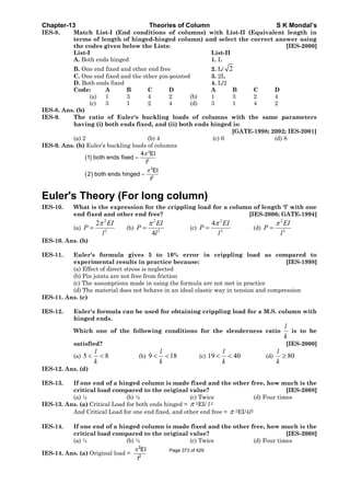 Chapter-13 Theories of Column S K Mondal’s
IES-8. Match List-I (End conditions of columns) with List-II (Equivalent length in
terms of length of hinged-hinged column) and select the correct answer using
the codes given below the Lists: [IES-2000]
List-I List-II
A. Both ends hinged 1. L
B. One end fixed and other end free 2. L/ 2
C. One end fixed and the other pin-pointed 3. 2L
D. Both ends fixed 4. L/2
Code: A B C D A B C D
(a) 1 3 4 2 (b) 1 3 2 4
(c) 3 1 2 4 (d) 3 1 4 2
IES-8. Ans. (b)
IES-9. The ratio of Euler's buckling loads of columns with the same parameters
having (i) both ends fixed, and (ii) both ends hinged is:
[GATE-1998; 2002; IES-2001]
(a) 2 (b) 4 (c) 6 (d) 8
IES-9. Ans. (b) Euler’s buckling loads of columns
( )
( )
2
2
2
2
4 EI
1 both ends fixed
l
EI
2 both ends hinged
l
π
π
=
=
Euler's Theory (For long column)
IES-10. What is the expression for the crippling load for a column of length ‘l’ with one
end fixed and other end free? [IES-2006; GATE-1994]
(a)
2
2
2 EI
P
l
π
= (b)
2
2
4
EI
P
l
π
= (c)
2
2
4 EI
P
l
π
= (d)
2
2
EI
P
l
π
=
IES-10. Ans. (b)
IES-11. Euler's formula gives 5 to 10% error in crippling load as compared to
experimental results in practice because: [IES-1998]
(a) Effect of direct stress is neglected
(b) Pin joints are not free from friction
(c) The assumptions made in using the formula are not met in practice
(d) The material does not behave in an ideal elastic way in tension and compression
IES-11. Ans. (c)
IES-12. Euler's formula can be used for obtaining crippling load for a M.S. column with
hinged ends.
Which one of the following conditions for the slenderness ratio
l
k
is to be
satisfied? [IES-2000]
(a) 5 8
l
k
< < (b) 9 18
l
k
< < (c) 19 40
l
k
< < (d) 80
l
k
≥
IES-12. Ans. (d)
IES-13. If one end of a hinged column is made fixed and the other free, how much is the
critical load compared to the original value? [IES-2008]
(a) ¼ (b) ½ (c) Twice (d) Four times
IES-13. Ans. (a) Critical Load for both ends hinged = π 2EI/ l 2
And Critical Load for one end fixed, and other end free = π 2EI/4l2
IES-14. If one end of a hinged column is made fixed and the other free, how much is the
critical load compared to the original value? [IES-2008]
(a) ¼ (b) ½ (c) Twice (d) Four times
IES-14. Ans. (a) Original load =
2
2
EI
I
π Page 373 of 429
 