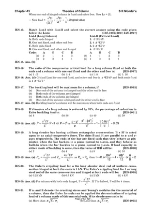 Chapter-13 Theories of Column S K Mondal’s
When one end of hinged column is fixed and other free. New Le = 2L
∴ New load =
( )
2 2
2 2
EI EI 1
Original value
44L2L
π π
= = ×
IES-15. Match List-I with List-II and select the correct answer using the code given
below the Lists: [IES-1995; 2007; IAS-1997]
List-I (Long Column) List-II (Critical Load)
A. Both ends hinged 1. π 2EI/4l2
B. One end fixed, and other end free 2. 4 π 2EI/ l2
C. Both ends fixed 3. 2 π 2EI/ l2
D. One end fixed, and other end hinged 4. π 2EI/ l2
Code: A B C D A B C D
(a) 2 1 4 3 (b) 4 1 2 3
(c) 2 3 4 1 (d) 4 3 2 1
IES-15. Ans. (b)
IES-16. The ratio of the compressive critical load for a long column fixed at both the
ends and a column with one end fixed and the other end free is: [IES-1997]
(a) 1 : 2 (b) 1: 4 (c) 1: 8 (d) 1: 16
IES-16. Ans. (d) Critical Load for one end fixed, and other end free is π 2EI/4l2 and both ends fixed
is 4 π 2EI/ l 2
IES-17. The buckling load will be maximum for a column, if [IES-1993]
(a) One end of the column is clamped and the other end is free
(b) Both ends of the column are clamped
(c) Both ends of the column are hinged
(d) One end of the column is hinged and the other end is free
IES-17. Ans. (b) Buckling load of a column will be maximum when both ends are fixed
IES-18. If diameter of a long column is reduced by 20%, the percentage of reduction in
Euler buckling load is: [IES-2001]
(a) 4 (b) 36 (c) 49 (d) 59
IES-18. Ans. (d)
2
2
π
=
EI
P
L
4
P I or P d∞ ∞ or
( )4 4 4
4
d dp p 0.8d
1 0.59
p dd
′−′− ⎛ ⎞
= = − =⎜ ⎟
⎝ ⎠
IES-19. A long slender bar having uniform rectangular cross-section 'B x H' is acted
upon by an axial compressive force. The sides B and H are parallel to x- and y-
axes respectively. The ends of the bar are fixed such that they behave as pin-
jointed when the bar buckles in a plane normal to x-axis, and they behave as
built-in when the bar buckles in a plane normal to y-axis. If load capacity in
either mode of buckling is same, then the value of H/B will be: [IES-2000]
(a) 2 (b) 4 (c) 8 (d) 16
IES-19. Ans. (a)
2
2
π
=xx
EI
P
L
and
2
2
4π ′
=yy
EI
P
L
as xx yyP P= then
3 3
BH HB H
I 4I or 4 or 2
12 12 B
′= = × =
IES-20. The Euler's crippling load for a 2m long slender steel rod of uniform cross-
section hinged at both the ends is 1 kN. The Euler's crippling load for 1 m long
steel rod of the same cross-section and hinged at both ends will be: [IES-1998]
(a) 0.25 kN (b) 0.5 kN (c) 2 kN (d) 4 kN
IES-20. Ans. (d) For column with both ends hinged, P =
2
2
EI
l
π
. If ‘l’ is halved, P will be 4 times.
IES-21. If σc and E denote the crushing stress and Young's modulus for the material of
a column, then the Euler formula can be applied for determination of cripping
load of a column made of this material only, if its slenderness ratio is:
(a) More than / cEπ σ (b) Less than / cEπ σ [IES-2005]
Page 374 of 429
 