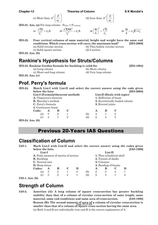 Chapter-13 Theories of Column S K Mondal’s
(c) More than
2
c
E
π
σ
⎛ ⎞
⎜ ⎟
⎝ ⎠
(d) Less than
2
c
E
π
σ
⎛ ⎞
⎜ ⎟
⎝ ⎠
IES-21. Ans. (a) For long column PEuler < Pcrushing
or
22 2 2 2
c c c2 2
ce e
EI EAK le E le
A or A or or E /
k kl l
π π π
σ σ π σ
σ
⎛ ⎞
< < > >⎜ ⎟
⎝ ⎠
IES-22. Four vertical columns of same material, height and weight have the same end
conditions. Which cross-section will carry the maximum load? [IES-2009]
(a) Solid circular section (b) Thin hollow circular section
(c) Solid square section (d) I-section
IES-22. Ans. (b)
Rankine's Hypothesis for Struts/Columns
IES-23. Rankine Gordon formula for buckling is valid for [IES-1994]
(a) Long column (b) Short column
(c) Short and long column (d) Very long column
IES-23. Ans. (c)
Prof. Perry's formula
IES-24. Match List-I with List-II and select the correct answer using the code given
below the lists: [IES-2008]
List-I (Formula/theorem/ method) List-II (Deals with topic)
A. Clapeyron's theorem 1. Deflection of beam
B. Maculay's method 2. Eccentrically loaded column
C. Perry's formula 3. Riveted joints
4. Continuous beam
Code: A B C A B C
(a) 3 2 1 (b) 4 1 2
(c) 4 1 3 (d) 2 4 3
IES-24. Ans. (b)
Previous 20-Years IAS Questions
Classification of Column
IAS-1. Mach List-I with List-II and select the correct answer using the codes given
below the lists: [IAS-1999]
List-I List-II
A. Polar moment of inertia of section 1. Thin cylindrical shell
B. Buckling 2. Torsion of shafts
C. Neutral axis 3. Columns
D. Hoop stress 4. Bending of beams
Codes: A B C D A B C D
(a) 3 2 1 4 (b) 2 3 4 1
(c) 3 2 4 1 (d) 2 3 1 4
IAS-1. Ans. (b)
Strength of Column
IAS-2. Assertion (A): A long column of square cross-section has greater buckling
stability than that of a column of circular cross-section of same length, same
material, same end conditions and same area of cross-section. [IAS-1998]
Reason (R): The second moment of area of a column of circular cross-section is
smaller than that of a column of square cross section having the same area.
(a) Both A and R are individually true and R is the correct explanation of A
Page 375 of 429
 