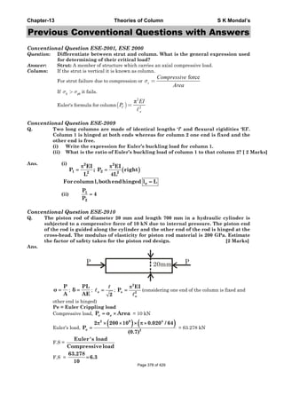 Chapter-13 Theories of Column S K Mondal’s
Previous Conventional Questions with Answers
Conventional Question ESE-2001, ESE 2000
Question: Differentiate between strut and column. What is the general expression used
for determining of their critical load?
Answer: Strut: A member of structure which carries an axial compressive load.
Column: If the strut is vertical it is known as column.
For strut failure due to compression or
force
σ =c
Compressive
Area
If c ycσ σ> it fails.
Euler's formula for column( )
2
2
π
=C
e
EI
P
Conventional Question ESE-2009
Q. Two long columns are made of identical lengths ‘l’ and flexural rigidities ‘EI’.
Column 1 is hinged at both ends whereas for column 2 one end is fixed and the
other end is free.
(i) Write the expression for Euler’s buckling load for column 1.
(ii) What is the ratio of Euler’s buckling load of column 1 to that column 2? [ 2 Marks]
Ans. (i)
( )
2 2
1 22 2
EI EI
P ; P right
L 4L
π π
= =
eForcolumnl,bothendhinged l L=
(ii)
Conventional Question ESE-2010
Q. The piston rod of diameter 20 mm and length 700 mm in a hydraulic cylinder is
subjected to a compressive force of 10 kN due to internal pressure. The piston end
of the rod is guided along the cylinder and the other end of the rod is hinged at the
cross-head. The modulus of elasticity for piston rod material is 200 GPa. Estimate
the factor of safety taken for the piston rod design. [2 Marks]
Ans.
20mm PP
P
σ
A
= ;
PL
δ
AE
= ; e
2
= ;
2
e 2
e
EI
P
π
= (considering one end of the column is fixed and
other end is hinged)
Pe = Euler Crippling load
Compressive load, c cP σ Area= × = 10 kN
Euler’s load,
( ) ( )2 9 4
e 2
2 200 10 0.020 / 64
P
(0.7)
π × × × π ×
= = 63.278 kN
F.S =
Euler's load
Compressiveload
F.S =
63.278
6.3
10
=
1
2
P
4
P
=
Page 378 of 429
 
