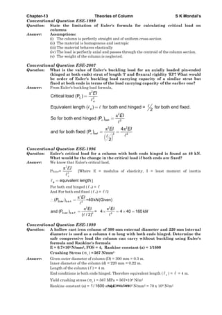 Chapter-13 Theories of Column S K Mondal’s
Conventional Question ESE-1999
Question: State the limitation of Euler's formula for calculating critical load on
columns
Answer: Assumptions:
(i) The column is perfectly straight and of uniform cross-section
(ii) The material is homogenous and isotropic
(iii) The material behaves elastically
(iv) The load is perfectly axial and passes through the centroid of the column section.
(v) The weight of the column is neglected.
Conventional Question ESE-2007
Question: What is the value of Euler's buckling load for an axially loaded pin-ended
(hinged at both ends) strut of length 'l' and flexural rigidity 'EI'? What would
be order of Euler's buckling load carrying capacity of a similar strut but
fixed at both ends in terms of the load carrying capacity of the earlier one?
Answer: From Euler's buckling load formula,
π2
C 2
Critical load (P )
e
EI
=
Equivalent length ( ) for both end hinged = for both end fixed.
2e =
π2
c 2
So for both end hinged (P )beh
EI
=
( )
π π2 2
c 2 2
4
and for both fixed (P )
2
bef
EI EI
= =
Conventional Question ESE-1996
Question: Euler's critical load for a column with both ends hinged is found as 40 kN.
What would be the change in the critical load if both ends are fixed?
Answer: We know that Euler's critical laod,
PEuler=
2
2
π
e
EI
[Where E = modulus of elasticity, I = least moment of inertia
equivalent lengthe = ]
For both end hinged ( e) =
And For both end fixed ( e) = /2
2
π
π π
. . . 2
2 2
Euler . . . 2 2
( ) =40kN(Given)
and (P ) = 4 4 40 160
( / 2)
Euler b e h
b e F
EI
P
EI EI
kN
∴ =
= × = × =
Conventional Question ESE-1999
Question: A hollow cast iron column of 300 mm external diameter and 220 mm internal
diameter is used as a column 4 m long with both ends hinged. Determine the
safe compressive load the column can carry without buckling using Euler's
formula and Rankine's formula
E = 0.7×105 N/mm2, FOS = 4, Rankine constant (a) = 1/1600
Crushing Stress ( σc ) = 567 N/mm2
Answer: Given outer diameter of column (D) = 300 mm = 0.3 m.
Inner diameter of the column (d) = 220 mm = 0.22 m.
Length of the column ( ) = 4 m
End conditions is both ends hinged. Therefore equivalent length ( e ) = = 4 m.
Yield crushing stress ( σc ) = 567 MPa = 567×106 N/m2
Rankine constant (a) = 1/ 1600 and E = 0.7×105 N/mm2 = 70 x 109 N/m2Page 379 of 429
 