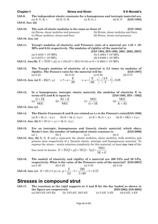 Chapter-1 Stress and Strain S K Mondal’s
IAS-9. The independent elastic constants for a homogenous and isotropic material are
(a) E, G, K, v (b) E, G, K (c) E, G, v (d) E, G [IAS-1995]
IAS-9. Ans. (d)
IAS-10. The unit of elastic modulus is the same as those of [IAS 1994]
(a) Stress, shear modulus and pressure (b) Strain, shear modulus and force
(c) Shear modulus, stress and force (d) Stress, strain and pressure.
IAS-10. Ans. (a)
IAS-11. Young's modulus of elasticity and Poisson's ratio of a material are 1.25 × 105
MPa and 0.34 respectively. The modulus of rigidity of the material is:
[IAS 1994, IES-1995, 2001, 2002, 2007]
(a) 0.4025 × 105 MPa (b) 0.4664 × 105 MPa
(c) 0.8375 × 105 MPa (d) 0.9469 × 105 MPa
IAS-11. Ans.(b) )1(2GE or 1.25x105 = 2G(1+0.34) or G = 0.4664 × 105 MPa
IAS-12. The Young's modulus of elasticity of a material is 2.5 times its modulus of
rigidity. The Posson's ratio for the material will be: [IAS-1997]
(a) 0.25 (b) 0.33 (c) 0.50 (d) 0.75
IAS-12. Ans. (a)
E E 2.5
E 2G 1 1 1 1 0.25
2G 2G 2
IAS-13. In a homogenous, isotropic elastic material, the modulus of elasticity E in
terms of G and K is equal to [IAS-1995, IES - 1992]
(a)
3
9
G K
KG
(b)
3
9
G K
KG
(c)
9
3
KG
G K
(d)
9
3
KG
K G
IAS-13. Ans. (c)
IAS-14. The Elastic Constants E and K are related as ( is the Poisson’s ratio)[IAS-1996]
(a) E = 2k (1 – 2 ) (b) E = 3k (1- 2 ) (c) E = 3k (1 + ) (d) E = 2K(1 + 2 )
IAS-14. Ans. (b) E = 2G (1 + ) = 3k (1- 2 )
IAS-15. For an isotropic, homogeneous and linearly elastic material, which obeys
Hooke's law, the number of independent elastic constant is: [IAS-2000]
(a) 1 (b) 2 (c) 3 (d) 6
IAS-15. Ans. (b) E, G, K and μ represent the elastic modulus, shear modulus, bulk modulus and
poisons ratio respectively of a ‘linearly elastic, isotropic and homogeneous material.’ To
express the stress – strain relations completely for this material; at least any two of the
four must be known.
9
2 1 3 1 3
3
KG
E G K
K G
IAS-16. The moduli of elasticity and rigidity of a material are 200 GPa and 80 GPa,
respectively. What is the value of the Poisson's ratio of the material? [IAS-2007]
(a) 0·30 (b) 0·26 (c) 0·25 (d) 0·24
IAS-16. Ans. (c) E = 2G (1+ ) or =
200
1 1 0.25
2 2 80
E
G
Stresses in compound strut
IAS-17. The reactions at the rigid supports at A and B for the bar loaded as shown in
the figure are respectively. [IES-2002; IAS-2003]
(a) 20/3 kN,10/3 Kn (b) 10/3 kN, 20/3 kN (c) 5 kN, 5 kN (d) 6 kN, 4 kN
Page 38 of 429
 