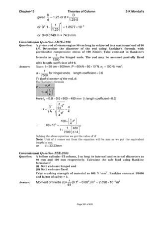 Chapter-13 Theories of Column S K Mondal’s
Conventional Question AMIE-1996
Question: A piston rod of steam engine 80 cm long in subjected to a maximum load of 60
kN. Determine the diameter of the rod using Rankine's formula with
permissible compressive stress of 100 N/mm2. Take constant in Rankine's
formula as
1
7500
for hinged ends. The rod may be assumed partially fixed
with length coefficient of 0·6.
Answer: Given: 3 2
cl 80 cm 800mm ;P 60kN 60 10 N, 100N / mm ;σ= = = = × =
1
a for hinged ends; length coefficient 0.6
7500
= =
To find diameter of the rod, d:
Use Rankine’s formula
c
2
e
A
P
l
1 a
k
σ
=
⎛ ⎞
+ ⎜ ⎟
⎝ ⎠
eHere l 0.6l 0.6 800 480 mm [ length coefficient 0.6]= = × = =∵
4
2
d
I d64k
A 4d
4
π
π
= = =
2
3
2
100 d
4
60 10
1 480
1
7500 d / 4
π⎛ ⎞
× ⎜ ⎟
⎝ ⎠∴ × =
⎡ ⎤
+ ⎢ ⎥
⎣ ⎦
Solving the above equation we get the value of ‘d’
Note: Unit of d comes out from the equation will be mm as we put the equivalent
length in mm.
=or d 33.23mm
Conventional Question ESE-2005
Question: A hollow cylinder CI column, 3 m long its internal and external diameters as
80 mm and 100 mm respectively. Calculate the safe load using Rankine
formula: if
(i) Both ends are hinged and
(ii) Both ends are fixed.
Take crushing strength of material as 600
2
/N mm , Rankine constant 1/1600
and factor of safety = 3.
Answer:
π 4 4 4 6 4
Moment of Inertia (I)= (0.1 0.08 ) 2.898 10
64
m m−
− = ×
4
4 5
D D
1.25 or d =
d 1.25-5
1
D 1 1.8577 10
1.25
D=0.0749 m = 74.9 mm
given
or
or
−
=
⎡ ⎤⎛ ⎞⎢ ⎥⎟⎜− = ×⎟⎜⎢ ⎥⎟⎜⎝ ⎠⎢ ⎥⎣ ⎦
Page 381 of 429
 