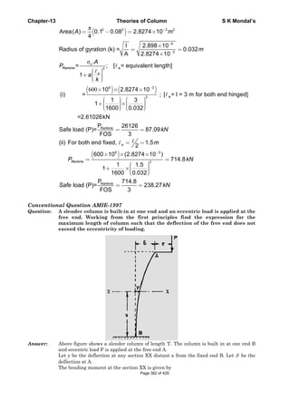 C
C
Q
A
Chapter-13
Convention
Question:
Answer:
Area( )
Radius of
=
1
Rankine
A
P
=
(i)
=2
Safe load
(ii) For bo
RankineP
loadSafe
nal Questi
A slender
free end.
maximum
exceed th
Above figu
and eccent
Let y be th
deflection a
The bendin
(
π
σ
2
2
0.1
4
f gyration (
.
;c
e
A
a
k
= −
⎛ ⎞⎟⎜+ ⎟⎜ ⎟⎜⎝ ⎠
(600
Rank
10
=
1
1
2.61026kN
P
d (P)=
FOS
×
⎛
⎜+⎜⎜⎝
(
oth end fix
600
1
e
×
=
+
RankP
d (P)=
FOS
ion AMIE-
column is
Working
m length of
he eccentric
ure shows a
ric load P is
he deflection
at A.
ng moment a
Theorie
)2
0.08 2
I
(k) =
A
[ = eque
− =
=
) (6
ine
2.827
1 3
600 0.0
N
2612
S 3
×
⎞ ⎛⎟ ⎜×⎟ ⎜⎟ ⎜⎠ ⎝
=
)
e
6
xed,
10 (2.8
1
1600 0
=
×
⎛
⎜+ ×⎜⎜⎝
kine 714.8
S 3
=
-1997
built-in at
from the
f column su
city of load
slender colu
applied at t
n at any sect
at the sectio
es of Colum
2.8274 10
2.898
2.8274
uivalent len
×
×
×
)3
2
4 10
;
3
032
6
87.09
−
×
⎞⎟⎟⎟⎠
=
3
2
1.5
2
274 10
1.5
0.032
m
−
=
×
⎞⎟⎟⎟⎠
8
238.27=
t one end a
first prin
uch that th
ding.
umn of lengt
the free end
tion XX dist
n XX is give
mn
3 2
6
3
0
10
0.
10
ngth]
m−
−
−
×
=
×
[ = l = 3e
kN
)
714.8k=
7kN
and an ecce
nciples fin
he deflectio
th ‘I’. The co
A.
tant x from
en by
.032m
m for both
kN
entric load
nd the exp
on of the fr
olumn is bu
the fixed en
S K Mo
h end hing
is applied
pression fo
ree end do
ilt in at one
nd B. Let δ
ondal’s
ed]
at the
or the
oes not
e end B
be the
Page 382 of 429
 