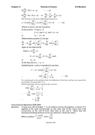 Chapter-13 Theories of Column S K Mondal’s
( ) ( )
( ) ( )
δ
δ δ
= + − − − − −
+ = + + = +
2
2
2 2
2 2
d y
EI P e y i
dx
d y d y P P
EI Py P e or y e
EI EIdx dx
The solution to the above differential equation is
( ) ( )
( )
( )
1 2
1 2
1 2
1
P P
y C cos x C sin x e ii
EI EI
Where C and C are the constants.
At the end B,x 0 and y 0
0 C cos 0 C sin0 e
or C e
δ
δ
δ
⎡ ⎤ ⎡ ⎤
= + + + − − −⎢ ⎥ ⎢ ⎥
⎢ ⎥ ⎢ ⎥⎣ ⎦ ⎣ ⎦
= =
∴ = + + +
= − +
( )
1 2
Differentiating equation ii we get
dy P P P P
C sin x C cos x
dx EI EI EI EI
⎡ ⎤ ⎡ ⎤
= − +⎢ ⎥ ⎢ ⎥
⎢ ⎥ ⎢ ⎥⎣ ⎦ ⎣ ⎦
( ) 2
2
Again,at the fixed end B,
dy
When x 0, 0
dx
P P
0 e 0 C cos0
EI EI
or C 0
δ
= =
∴ = + × +
=
( )
( ) ( )
( )
At the free end A,x ,y
Substituting for x and y in equation ii ,we have
P
e cos e
EI
P e
cos iii
EI e
δ
δ δ δ
δ
= =
⎡ ⎤
= − + = +⎢ ⎥
⎣ ⎦
⎡ ⎤
∴ = − − −⎢ ⎥
+⎣ ⎦
It is mentioned in the problem that the deflection of the free end does not exceed the
eccentricity. It means that δ = e
Substituting this value in equation (iii), we have
1
P e 1
cos
EI e 2
P 1
cos
EI 2 3
EI
3 P
δ
π
π
−
⎡ ⎤
= =⎢ ⎥
+⎣ ⎦
⎛ ⎞
∴ = =⎜ ⎟
⎝ ⎠
∴ =
Conventional Question ESE-2005
Question: A long strut AB of length ' ' is of uniform section throughout. A thrust P is
applied at the ends eccentrically on the same side of the centre line with
eccentricity at the end B twice than that at the end A. Show that the
maximum bending moment occurs at a distance x from the end A,
Where, tan(kx)=
2 cos P
and k=
sin EI
k
k
−
Page 383 of 429
 