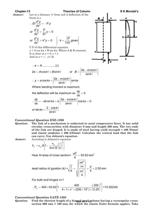 C
An
C
Q
A
C
Q
Chapter-13
nswer: L
b
o
o
∴
C
y
I
A
Convention
Question:
Answer:
Convention
Question:
Let at a dist
beam is y
2
2
2
2
2
2
2
d y
EI
dx
d y P
or
Edx
d y
or k
dx
∴ =
+
+
C.F of this di
y = A cos kx
It is clear at
And at x =
....e A∴ =
2 cos
co
e A
y e
=
∴ =
Where be
the deflec
tan
dy
e
dx
or kx
∴ = −
=
nal Questi
The link o
circular c
of the link
and elast
can carry
According t
crP = σ
cr
.
Hear A=ar
least radiu
For both e
P 40
y A
⎡
⎢
⎢
⎢⎣
∴ =
nal Questi
Find the s
section 60
ance 'x' from
2
.
0
0
P y
P
y
EI
y
−
=
⎡
⎢= ⎢
⎢⎣
∵
ifferential e
+ B sin kx, W
x = 0, y = e
, y= 2e
..............( )i
s sin
2
os
s
k B k
e
kx
+
⎡ −
⎢+
⎢⎣
ending mom
tion will be
sin
2 cos
sin
ek kx k
k
k
+
−
=
ion ESE-1
of a mecha
cross-sectio
k are hing
ic modulus
y. Use John
to Johnson's
σ
π2
1
4
rea of cross
us of gyratio
end hinged
0 63.62 1
y
n E
⎡ ⎛
⎜− ⎜⎜⎝
⎣
×
⎡
⎢
⎢
⎢⎣
ion GATE-
shortest le
00 mm × 10
Theorie
m end A defl
P
k gi
EI
=∵
quation
Where A & B
cos
s
sin
k or
e k
k
⎤−
⎥
⎥⎦
ment is maxi
maximum s
2 cos
.
sin
e e
k
k
⎡ −
⎢
⎢⎣
996
anism is su
on with dia
ged. It is m
s = 200 kN
non's equati
s equation
π
2
s section=
I
on (k) =
A
n=1
k
⎤⎛ ⎞ ⎥⎟⎟ ⎥⎟⎝ ⎠ ⎥⎦
− 2
π4 1× ×
-1995
ngth of a h
00 mm, for
es of Colum
lection of th
iven
⎤
⎥
⎥
⎥⎦
B constant.
2
s
in
e
B
kx
⎡ −
⎢=
⎢⎣
mum,
so 0
s
cos
dy
dx
k
kx
=
⎤
⎥ =
⎥⎦
ubjected to
ameter 9 m
made of stee
N/mm2. Calc
ion.
2
π
π
64
πd
2
4
d
63.62
4
4
40
d
=
⎛ ⎞⎟⎜ ⎟⎜ ⎟⎜ ⎟⎜⎝ ⎠
= =
⎛ ⎞⎟⎜ ⎟⎜ ⎟⎜ ⎟⎜⎝ ⎠
3
0
(200 10× ×
hinged stee
r which the
mn
e
cos
in
e k
k
⎤
⎥
⎥⎦
0=
axial com
mm and len
el having y
culate the
2
2
2.55
4
mm
d
= =
2
3
200
2.25)
⎛ ⎞⎟⎜ ⎟⎜ ⎟⎜⎝ ⎠×
el column h
e elastic E
mpressive fo
ngth 200 mm
yield stren
critical lo
mm
=15.262k
⎤
⎥
⎥
⎥⎦
having a re
uler formu
S K Mo
orce. It has
m. The two
gth = 400 N
oad that th
N
ectangular
ula applies
ondal’s
s solid
o ends
N/mm2
he link
cross-
. Take
Page 384 of 429
 