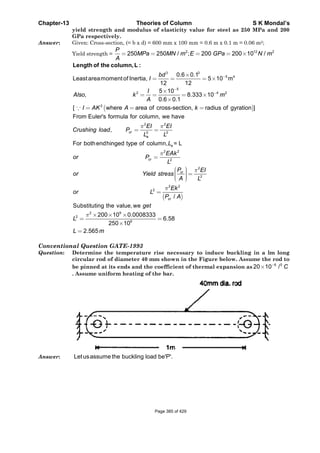 Chapter-13 Theories of Column S K Mondal’s
yield strength and modulus of elasticity value for steel as 250 MPa and 200
GPa respectively.
Answer: Given: Cross-section, (= b x d) = 600 mm x 100 mm = 0.6 m x 0.1 m = 0.06 m2;
Yield strength =
2 12 2
250 250 / ; 200 200 10 /
P
MPa MN m E GPa N m
A
= = = = ×
3 3
5 40.6 0.1
Leastareamomentof Inertia, 5 10 m
12 12
bd
I −×
= = = ×
Length of the column,L :
( )
5
2 4 2
2
5 10
, 8.333 10
0.6 0.1
[ where area of cross-section, radius of gyration ]
I
Also k m
A
I AK A k
−
−×
= = = ×
×
= = =∵
2 2
2 2
From Euler's formula for column, we have
, cr
e
EI EI
Crushing load P
L L
π π
= =
( )
e
2 2
2
2
2
2 2
2
For bothendhinged type of column, = L
/
cr
cr
cr
L
EAk
or P
L
P EI
or Yield stress
A L
Ek
or L
P A
π
π
π
=
⎛ ⎞⎟⎜ =⎟⎜ ⎟⎟⎜⎝ ⎠
=
Substituting the value,we get
2 9
2
6
200 10 0.0008333
6.58
250 10
2.565
L
L m
π × × ×
= =
×
=
Conventional Question GATE-1993
Question: Determine the temperature rise necessary to induce buckling in a lm long
circular rod of diameter 40 mm shown in the Figure below. Assume the rod to
be pinned at its ends and the coefficient of thermal expansion as 6 0
20 10 / C−
×
. Assume uniform heating of the bar.
Answer: Letusassume the buckling load be'P'.
Page 385 of 429
 