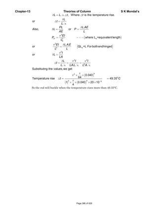Chapter-13 Theories of Column S K Mondal’s
( )
[ ]
2
e2
2
e2
. . , Where is the temperature rise.
.
.
,
where L =equivalentlength
. .
QL =L For bothendhinged
cr
e
L L t t
L
or t
L
PL L AE
Also L or P
AE L
EI
P
L
EI L A E
or
LL
δ
δ
δ
δ
π
π δ
= ∝
=
∝
= =
= −−−
=
( )
( ) ( )
2
2 2
2
42
0
2 4 6
. . . .
Substituting the values,we get
0.040
64Temperature rise 49.35
1 0.040 20 10
4
I
or L
LA
L I I
t
L LA L L A
t C
π
δ
δ π π
π
π
π −
=
= = =
∝ ∝ ∝
× ×
= =
× × × ×
So the rod will buckle when the temperature rises more than 49.35°C.
Page 386 of 429
 