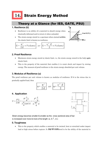 14. Strain Energy Method
Theory at a Glance (for IES, GATE, PSU)
1. Resilience (U)
• Resilience is an ability of a material to absorb energy when
elastically deformed and to return it when unloaded.
• The strain energy stored in a specimen when stained within
the elastic limit is known as resilience.
2
σ
U = U =
2 2
∈
× ×
2
E
V o lu m e o r V o lu m e
E
2. Proof Resilience
• Maximum strain energy stored at elastic limit. i.e. the strain energy stored in the body upto
elastic limit.
• This is the property of the material that enables it to resist shock and impact by storing
energy. The measure of proof resilience is the strain energy absorbed per unit volume.
3. Modulus of Resilience (u)
The proof resilience per unit volume is known as modulus of resilience. If σ is the stress due to
gradually applied load, then
2
σ
u = u =
2 2
∈2
E
o r
E
4. Application
2 2
2
2
2
3
P .
4 4=
π π2 2 (2 ) 2.
4 4
L
L P
P L
U
dAE d E E
= +
Strain energy becomes smaller & smaller as the cross sectional area of bar
is increased over more & more of its length i.e. A , U↑ ↓
5. Toughness
• This is the property which enables a material to be twisted, bent or stretched under impact
load or high stress before rupture. It may be considered to be the ability of the material to
LL/4
2d
P
Page 387 of 429
 